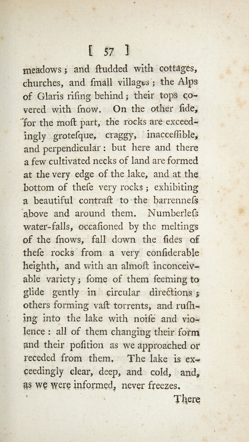 meadows j and ftudded with cottages, churches, and fmall villages ; the Alps of Claris riling behind; their tops co¬ vered with fnow. On the other fide, for the moll part, the rocks are exceed¬ ingly grotefque, craggy, inacceffible, and perpendicular: but here and there a few cultivated necks of land are formed at the very edge of the lake, and at the bottom of thefe very rocks; exhibiting a beautiful contrail to the barrennefs above and around them. Numberlefs water-falls, occalioned by the meltings of the fnows, fall down the lides of thefe rocks from a very conliderable heighth, and with an almoll inconceiv¬ able variety •, fome of them feeming to glide gently in circular directions ; others forming vail torrents, and mill¬ ing into the lake with noife and vio¬ lence : all of them changing their form and their pofition as we approached or receded from them. The lake is ex¬ ceedingly clear, deep, and cold, and, as we were informed, never freezes.