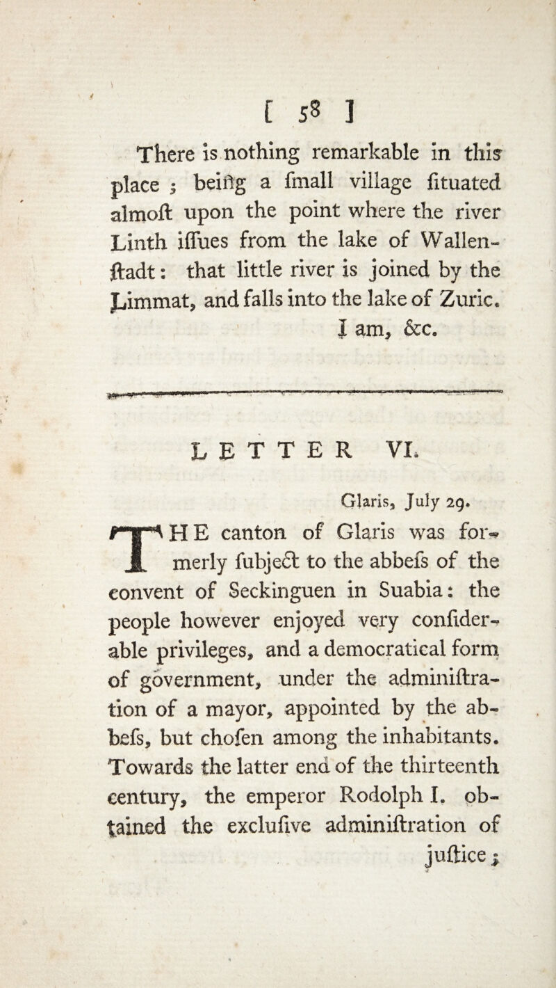 [ sS ] There is nothing remarkable in this place s beiflg a fmall village fituated almoft upon the point where the river Linth iffues from the lake of Wallen- ftadt: that little river is joined by the Jjimmat, and falls into the lake of Zuric. J am, &c. LETTER VI, Claris, July 29. HE canton of Claris was for-* JL merly fubjedt to the abbefs of the convent of Seckinguen in Suabia: the people however enjoyed very confider- able privileges, and a democratieal form of government, under the adminiftra- tion of a mayor, appointed by the ab¬ befs, but chofen among the inhabitants. Towards the latter end of the thirteenth century, the emperor Rodolph I. ob¬ tained the exclufive adminiftration of juftice |