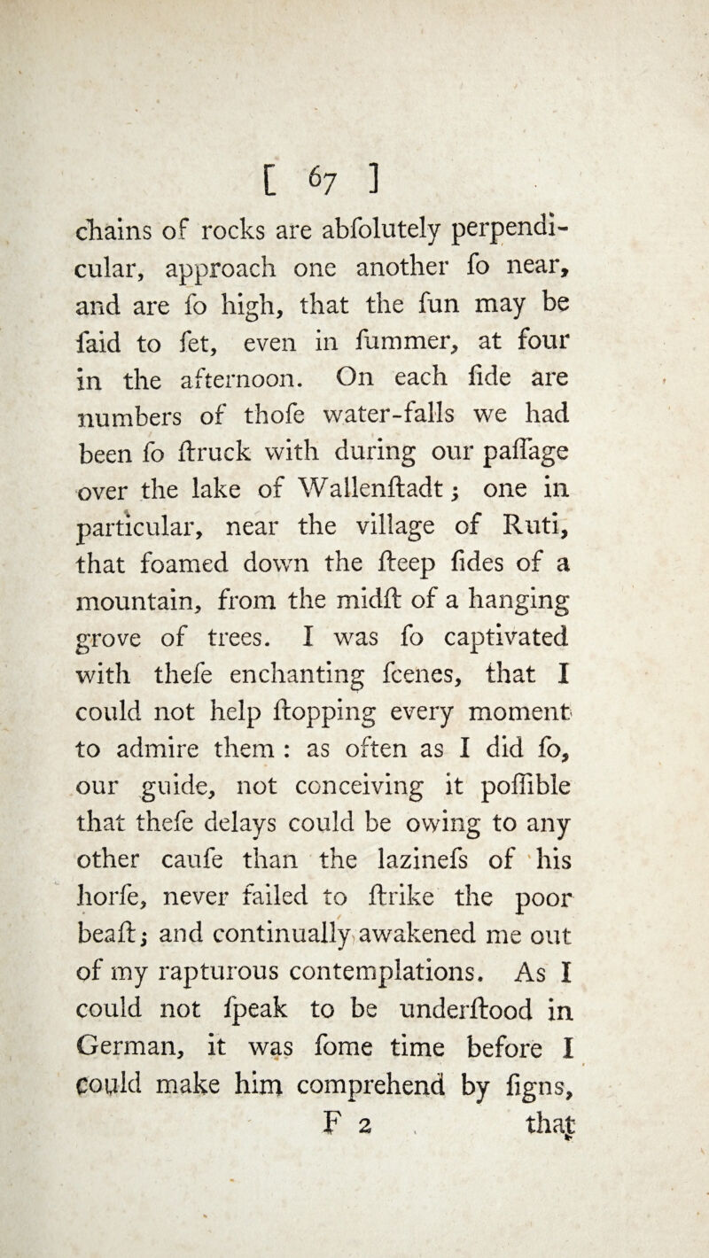 [ <7 ] chains of rocks are abfolutely perpendi¬ cular, approach one another fo near, and are fo high, that the fun may be faid to fet, even in fummer, at four in the afternoon. On each fide are numbers of thofe water-falls we had been fo ftruck with during our palfage over the lake of Wallenftadt; one in particular, near the village of Ruti, that foamed dowrn the fteep fides of a mountain, from the midft of a hanging grove of trees. I was fo captivated with thefe enchanting fcenes, that I could not help Hopping every moment to admire them : as often as I did fo, our guide, not conceiving it poffible that thefe delays could be owing to any other caufe than the lazinefs of his horfe, never failed to ftrike the poor beaftj and continually awakened me out of my rapturous contemplations. As I could not fpeak to be underftood in German, it was fome time before I Could make him comprehend by %ns, F 2 . that