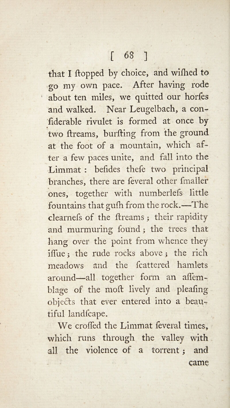 that I flopped by choice, and wifhed to go my own pace. After having rode 1 about ten miles, we quitted our horfes and walked. Near Leugelbach, a con¬ siderable rivulet is formed at once by two flreams, burfling from the ground at the foot of a mountain, which af¬ ter a few paces unite, and fall into the Limmat : befides thefe two principal branches, there are feveral other fmaller ones, together with numberlefs little fountains that gufh from the rock.—The clearnefs of the flreams ; their rapidity and murmuring found; the trees that hang over the point from whence they iflue the rude rocks above; the rich meadows and the fcattered hamlets around—all together form an ahem- blage of the moil lively and pleafing objects that ever entered into a beau¬ tiful landfcape. We crolled the Limmat feveral times, which runs through the valley with all the violence of a torrent; and came