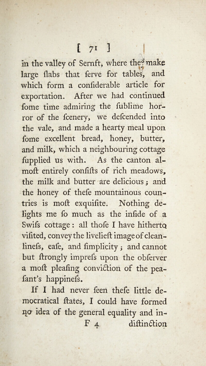 i in the valley of Sernft, where thej** make * * r large flabs that ferve for tables, and which form a considerable article for exportation. After we had continued fome time admiring the fublime hor¬ ror of the fcenery, we defcended into the vale, and made a hearty meal upon fome excellent bread, honey, butter, and milk, which a neighbouring cottage fupplied us with. As the canton al- moft entirely confifts of rich meadows, the milk and butter are delicious •, and the honey of thefe mountainous coun¬ tries is mod; exquifite. Nothing de¬ lights me fo much as the infide of a Swifs cottage : all thofe I have hitherto vifited, convey the liveliest image of clean- linefs, eafe, and fimplicity and cannot but Strongly imprefs upon the obferver a mod: pleadng convidtion of the pea- fant’s happinefs. If I had never feen thefe little de- mocratical States, I could have formed no idea of the general equality and in- F a diStindtion & v