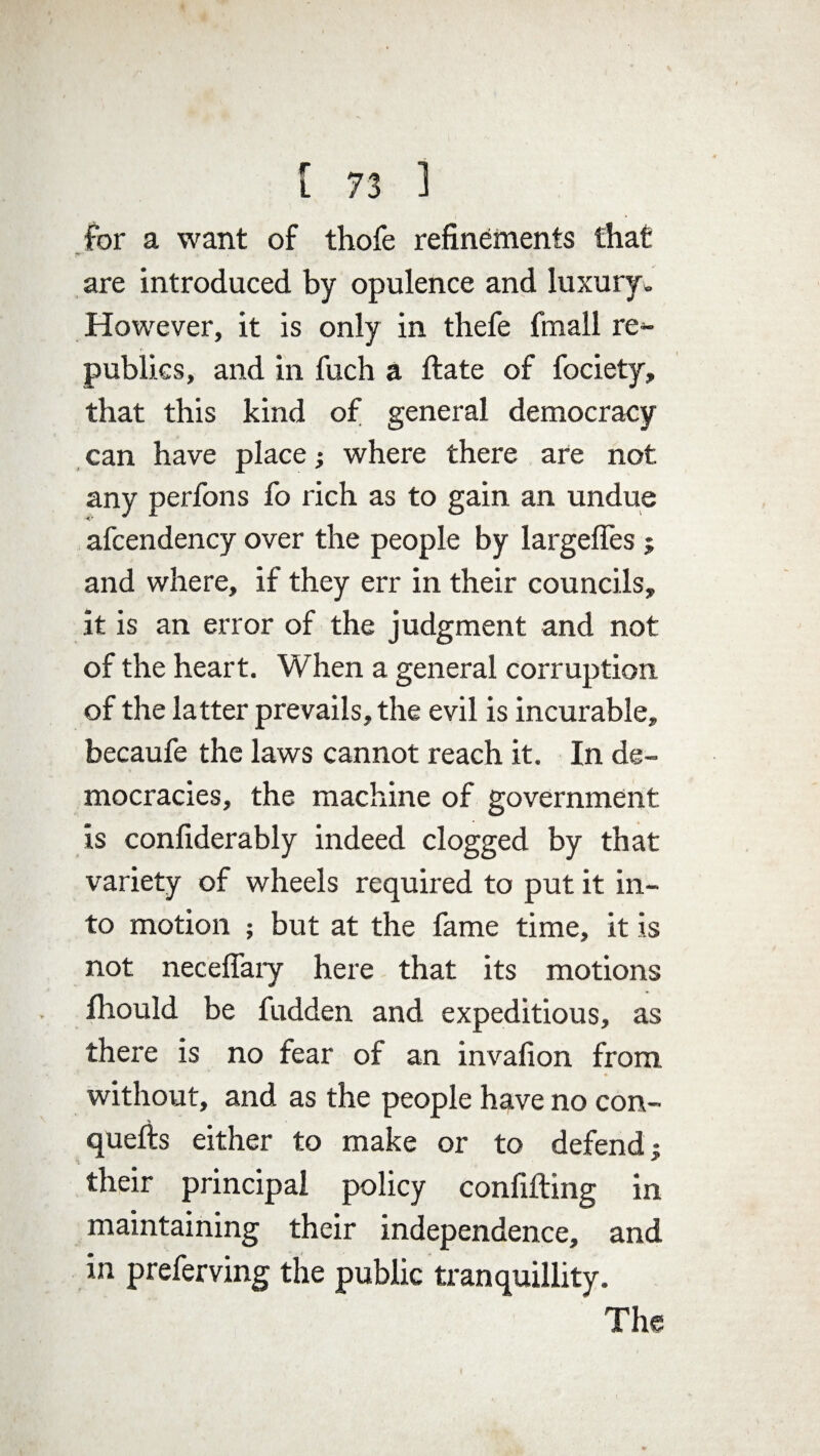 for a want of thofe refinements that are introduced by opulence and luxury. However, it is only in thefe fmall re¬ publics, and in fuch a hate of fociety, that this kind of general democracy can have place; where there are not any perfons fo rich as to gain an undue afcendency over the people by largefles $ and where, if they err in their councils, it is an error of the judgment and not of the heart. When a general corruption of the latter prevails, the evil is incurable, becaufe the laws cannot reach it. In de¬ mocracies, the machine of government is confiderably indeed clogged by that variety of wheels required to put it in¬ to motion ; but at the fame time, it is not neceffary here that its motions fhould be fudden and expeditious, as there is no fear of an invafion from without, and as the people have no con- < • quefts either to make or to defend} their principal policy confiding in maintaining their independence, and in preferving the public tranquillity. The