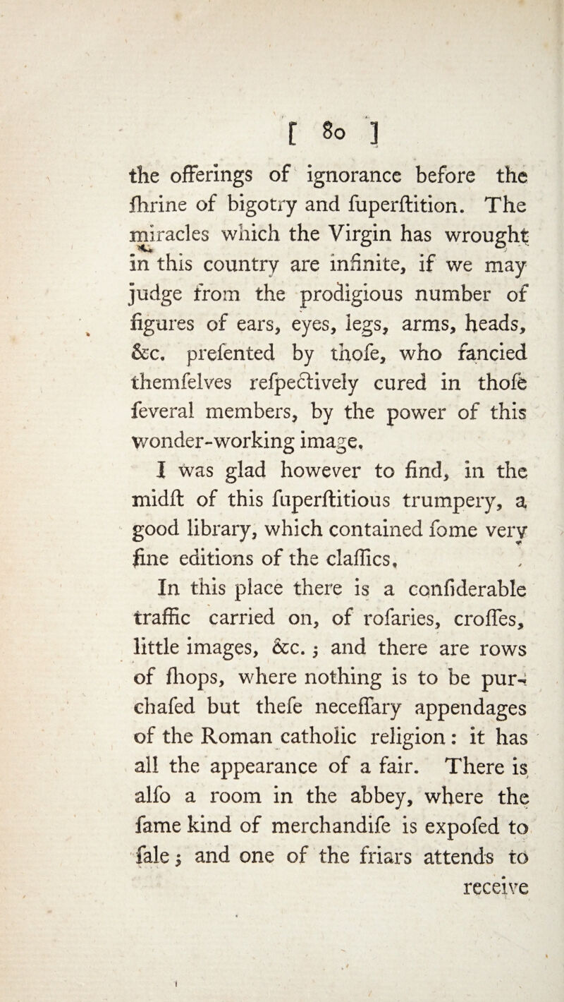 the offerings of ignorance before the fhrine of bigotry and fuperftition. The miracles which the Virgin has wrought in this country are infinite, if we may judge from the prodigious number of figures of ears, eyes, legs, arms, heads, 5cc. prefented by thofe, who fancied themfelves refpectively cured in thofe feveral members, by the power of this wonder-working image. I was glad however to find, in the midft of this fuperftitious trumpery, a good library, which contained fome very fine editions of the dallies. In this place there is a confiderable traffic carried on, of rofaries, croffes, little images, &c. ; and there are rows of fhops, where nothing is to be pur-: chafed but thefe neceffary appendages of the Roman catholic religion: it has all the appearance of a fair. There is, alfo a room in the abbey, where the fame kind of merchandife is expofed to Tale y and one of the friars attends to receive