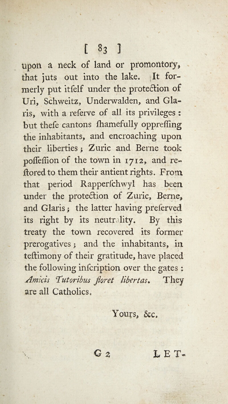 upon a neck of land or promontory, that juts out into the lake. *It for¬ merly put itfelf under the proteftion of Uri, Schweitz, Underwalden, and Gla- ris, with a referve of all its privileges : but thefe cantons lhamefully oppreffing the inhabitants, and encroaching upon their liberties Zuric and Berne took poffeffion of the town in 1712, and re- ftored to them their antient rights. From that period Rapperlchwyl has been under the protection of Zuric, Berne, and Glaris; the latter having preferved its right by its neutr ality. By this treaty the town recovered its former prerogatives; and the inhabitants, in teftimony of their gratitude, have placed the following infcription over the gates: .Amiris 'Tut or thus floret libert as. They are all Catholics, Yours, &c. G z LET-