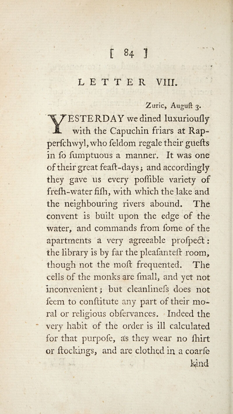 - LETTER VIIL Zuric, Augu'ft 3. ESTERDAY we dined luxurioufly A with the Capuchin friars at Rap- perfchwyl, who feldom regale their guefts in fo fumptuous a manner. It was one of their great feaft-days j and accordingly they gave us every poffible variety of frelh-water fifli, with which the lake and the neighbouring rivers abound. The convent is built upon the edge of the water, and commands from fome of the apartments a very agreeable profpedt: the library is by far the pleafanteft room, though not the moft frequented. The cells of the monks are fmall, and yet not inconvenient; but cleanlinefs does not feem to conftitute any part of their mo¬ ral or religious obfervances. Indeed the very habit of the order is ill calculated for that purpofe, as they wear no fhirt or ftockings, and are clothed in a coarfe