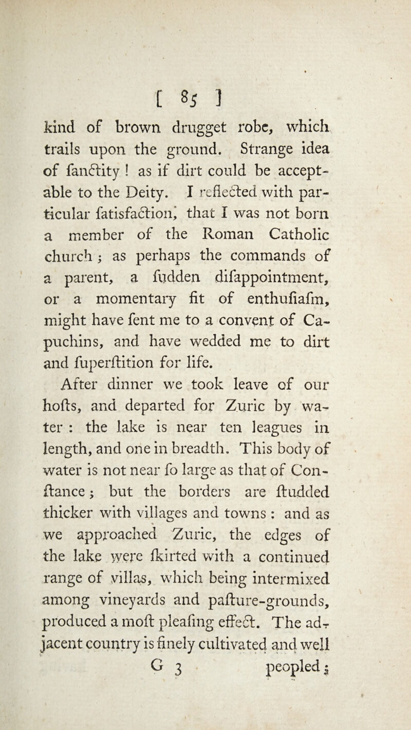 kind, of brown drugget robe, which trails upon the ground. Strange idea of fandtity ! as if dirt could be accept¬ able to the Deity. I reflected with par¬ ticular fatisfadtion, that I was not born a member of the Roman Catholic church ; as perhaps the commands of a parent, a fudden difappointment, or a momentary fit of enthufiafm, might have fent me to a convent of Ca¬ puchins, and have wedded me to dirt and fuperftition for life. After dinner we took leave of our hofis, and departed for Zuric by wa¬ ter : the lake is near ten leagues in length, and one in breadth. This body of water is not near fo large as that of Con- ftance; but the borders are ftudded thicker with villages and towns: and as we approached Zuric, the edges of the lake were Ikirted with a continued range of villas, which being intermixed among vineyards and pafture-grounds, produced a moft pleafing effedf. The adT jacent country is finely cultivated and well G 3 peopled;