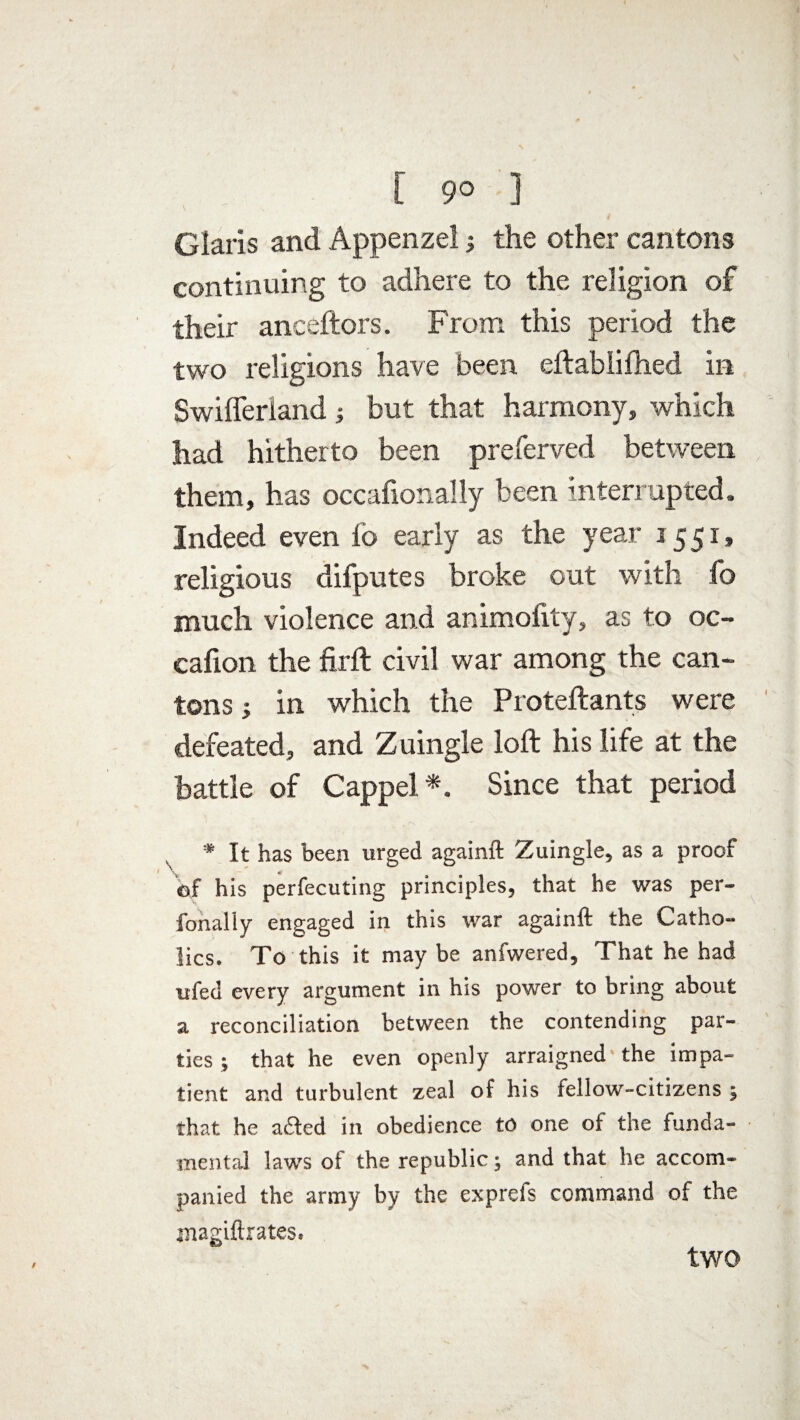 Claris and Appenzel; the other cantons continuing to adhere to the religion of their anceftors. From this period the two religions have been eftabliftied in Swifferland j but that harmony, which had hitherto been preferved between them, has occafionally been interrupted. Indeed even lb early as the year 15 51, religious difputes broke out with fo much violence and animofity, as to oc- cafion the firft civil war among the can¬ tons j in which the Proteftants were defeated, and Zuingle loft his life at the battle of Cappel *. Since that period # It has been urged againft Zuingle, as a proof of his perfecuting principles, that he was per- fonally engaged in this war againft the Catho¬ lics. To this it may be anfwered. That he had ufed every argument in his power to bring about a reconciliation between the contending par¬ ties ; that he even openly arraigned the impa¬ tient and turbulent zeal of his fellow-citizens ; that he a&ed in obedience to one of the funda¬ mental laws of the republic; and that he accom¬ panied the army by the exprefs command of the inagiftrates. two