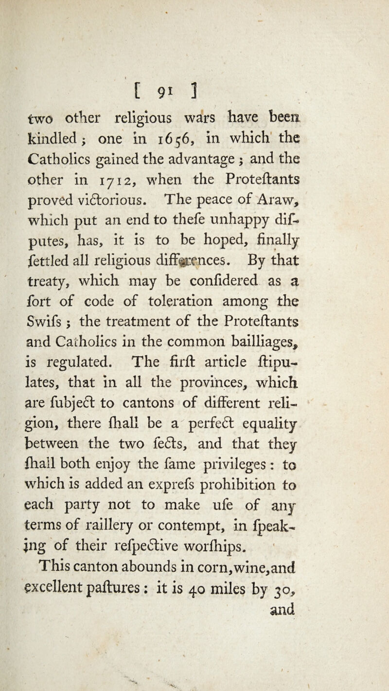 two other religious wars have been kindled; one in 1656, in which the Catholics gained the advantage ; and the other in 1712, when the Proteftants proved victorious. The peace of A raw, which put an end to thefe unhappy dis¬ putes, has, it is to be hoped, finally fettled all religious differences. By that treaty, which may be confidered as a fort of code of toleration among the Swifs ; the treatment of the Proteftants and Catholics in the common bailliages, is regulated. The firft article ftipu- lates, that in all the provinces, which are fubjedt to cantons of different reli¬ gion, there Ihall be a perfedt equality between the two ledts, and that they Shall both enjoy the fame privileges : to which is added an exprefs prohibition to each party not to make ufe of any terms of raillery or contempt, in fpeak- jng of their refpedtive worlhips. This canton abounds in corn,wine,and excellent paftures: it is 40 miles by 30, and