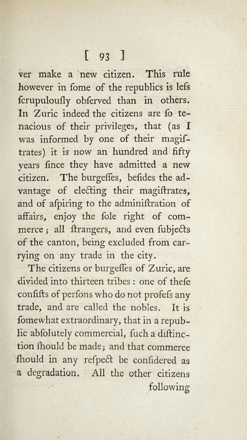 [ 93 1 ver make a new citizen. This rule however in fome of the republics is lefs fcrupuloufly obferved than in others. In Zuric indeed the citizens are fo te¬ nacious of their privileges, that (as I was informed by one of their magif- trates) it is now an hundred and fifty years fince they have admitted a new citizen. The burgefles, befides the ad¬ vantage of electing their magiftrates, and of afpiring to the adminiftration of affairs, enjoy the foie right of com¬ merce ; all Grangers, and even fubjedts of the canton, being excluded from car¬ rying on any trade in the city. The citizens or burgefles of Zuric, are divided into thirteen tribes : one of thefe confifts of perfons who do not profefs any trade, and are called the nobles. It is fome what extraordinary, that in a repub¬ lic abfolutely commercial, fuch a diftinc- tion fhould be made; and that commerce fhould in any refpedfc be confidered as a degradation. All the other citizens following ✓