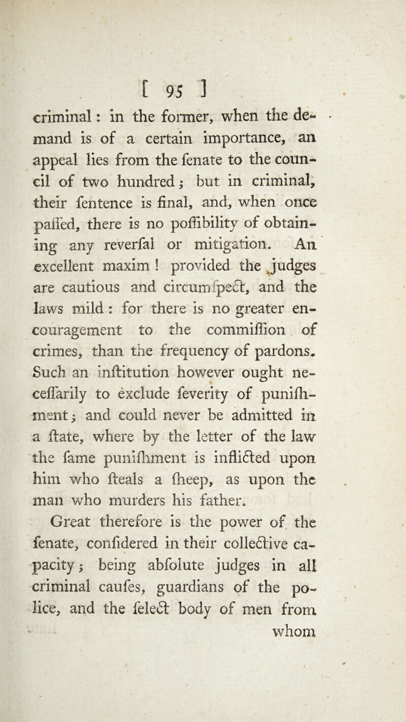 criminal: in the former, when the de- > mand is of a certain importance, an appeal lies from the fenate to the coun¬ cil of two hundred; but in criminal, their fentence is final, and, when once paired, there is no poffibilitv of obtain¬ ing any reverfal or mitigation. An excellent maxim ! provided the Judges are cautious and circumfpesSt, and the laws mild: for there is no greater en¬ couragement to the commiffion of crimes, than the frequency of pardons. Such an inftitution however ought ne- ceffarily to exclude feverity of punifh- ment; and could never be admitted in a Hate, where by the letter of the law the fame punifitment is inflicted upon him who fteals a fheep, as upon the man who murders his father. Great therefore is the power of the fenate, conlidered in their collective ca¬ pacity j being abfolute judges in all criminal caufes, guardians of the po¬ lice, and the feleCt body of men from. whom