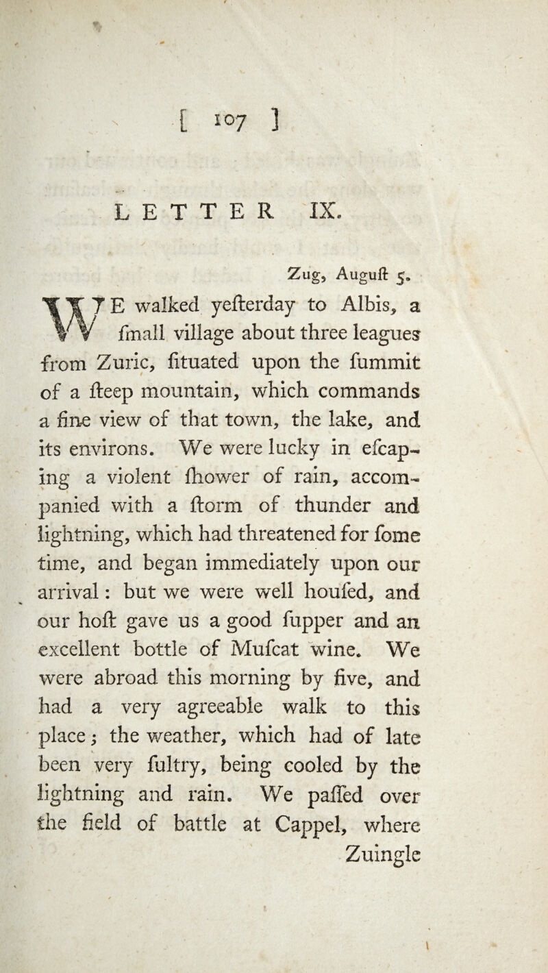 LETTER IX. Zug, Auguft 5. %\JE walked yefterday to Albis, a V V fmall village about three leagues from Zuric, fituated upon the fummit of a deep mountain, which commands a fine view of that town, the lake, and its environs. We were lucky in efcap- ing a violent fhower of rain, accom¬ panied with a ftorm of thunder and lightning, which had threatened for fome time, and began immediately upon our arrival: but we were well houfed, and our hoft gave us a good fupper and an excellent bottle of Mufcat wine. We were abroad this morning by five, and had a very agreeable walk to this place the weather, which had of late K. been very fultry, being cooled by the lightning and rain. We pafied over the field of battle at Cappel, where Zuingle