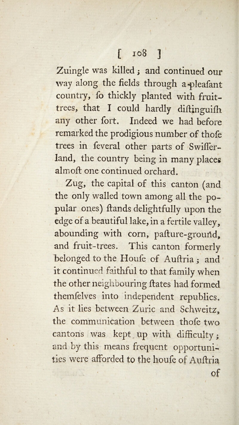 [ 10B ] Zuingle was killed j and continued our way along the fields through a -pleafant country, fo thickly planted with fruit- trees, that I could hardly diftinguifh any other fort. Indeed we had before remarked the prodigious number of thofe trees in feveral other parts of Swiffer- land, the country being in many places aim oft one continued orchard. Zug, the capital of this canton (and the only walled town among all the po¬ pular ones) Hands delightfully upon the edge of a beautiful lake, in a fertile valley, abounding with corn, pafture-groufld, and fruit-trees. This canton formerly belonged to the Houfe of Auftria ; and it continued faithful to that family when the other neighbouring ftates had formed themfelves into independent republics. As it lies between Zuric and Schweitz, the communication between thofe two cantons was kept. up with difficulty; and by this means frequent opportuni¬ ties were afforded to the houfe of Auftria of