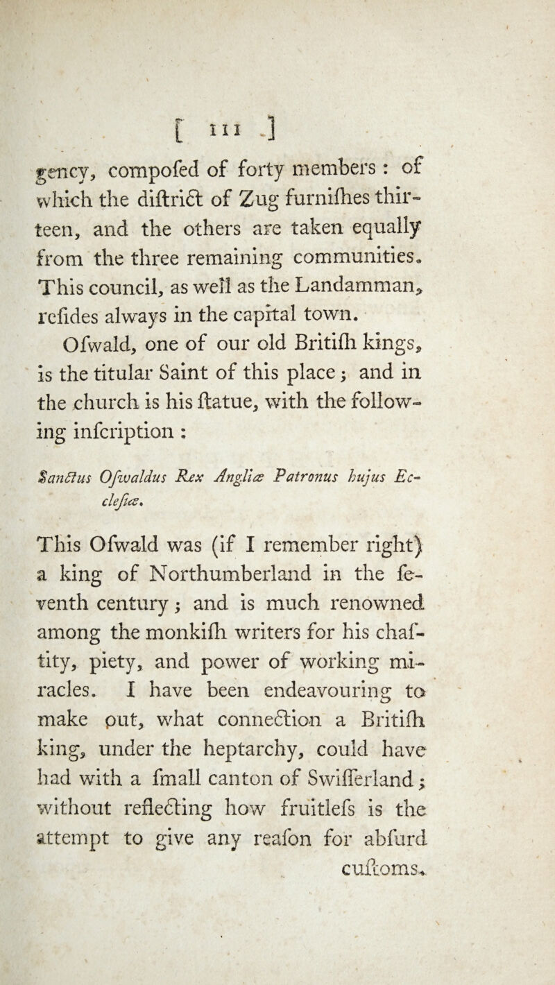 [ III*] gency, compofed of forty members: of which the diftriCt of Zug furnifhes thir¬ teen, and the others are taken equally from the three remaining communities. This council, as well as the Landamman, rcfides always in the capital town. Ofwald, one of our old Britifh kings, is the titular Saint of this place •, and in the church is his ftatue, with the follow¬ ing infcription: % an 51 us Ofwaldus Rex Anglia Pair onus hujus Ec- defies. This Ofwald was (if I remember right) a king of Northumberland in the fe- venth century and is much renowned among the monkifh writers for his chaf- tity, piety, and power of working mi¬ racles. I have been endeavouring to make put, what connection a Britifh king, under the heptarchy, could have had with a fmall canton of Swifferland; without reflecting how fruitlefs is the attempt to give any reafon for abfurd cufloms. \