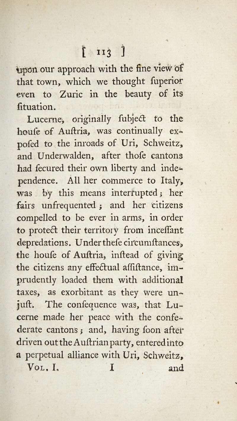 [ ri3 1 tipcn our approach with the fine view of that town, which we thought fuperior even to Zuric in the beauty of its fituation. Lucerne* originally fubjeCt to the houfe of Auftria, was continually ex- pofed to the inroads of Uri, Schweitz, and Underwalden, after thofe cantons had fecured their own liberty and inde¬ pendence. Ail her commerce to Italy, was by this means interrupted; her fairs unfrequented * and her citizens compelled to be ever in arms, in order to protec! their territory from incefiant depredations. Under thefe cifcumfiances* the houfe of Auftria, inftead of giving the citizens any effedlual affiftance, im¬ prudently loaded them with additional taxes, as exorbitant as they were un- juft. The confequence was, that Lu¬ cerne made her peace with the confe¬ derate cantons; and, having foon after driven out the Auftrian party, entered into a perpetual alliance with Uri, Schweitz, Vol , I, I and I )