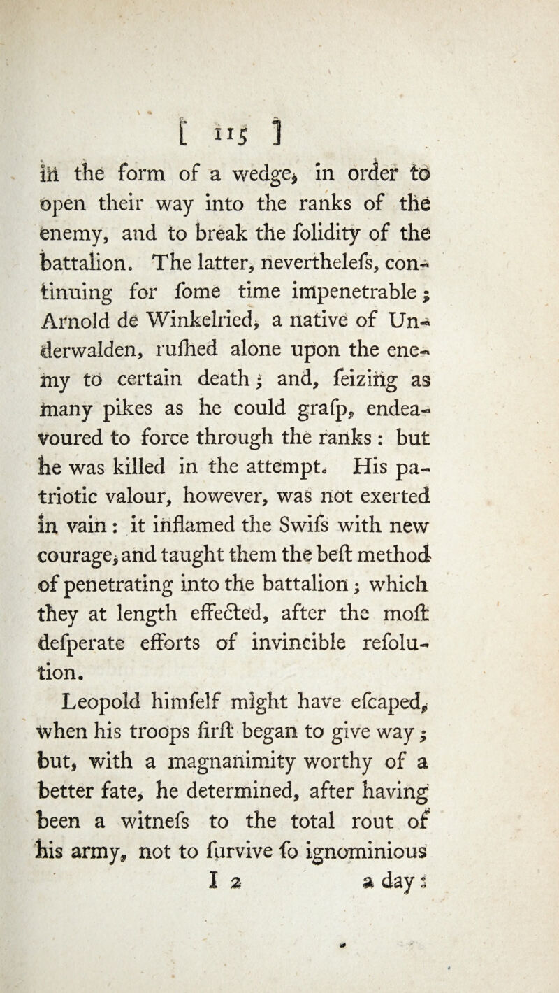 [ ITS 1 iii the form of a wedge, in order to open their way into the ranks of the enemy, and to break the folidity of the * , •» battalion. The latter, neverthelefs, con¬ tinuing for fome time impenetrable; Arnold de Winkelried, a native of Un- derwalden, milled alone upon the ene¬ my to certain death j and, feiziiig as many pikes as he could grafp, endea¬ voured to force through the ranks : but he was killed in the attempt. His pa¬ triotic valour, however, was not exerted in vain: it inflamed the Swifs with new courage j and taught them the belt method of penetrating into the battalion; which they at length effedted, after the molt defperate efforts of invincible refolu- tion. Leopold himfelf might have efcaped, when his troops Arif began to give way; but, with a magnanimity worthy of a better fate, he determined, after having been a witnefs to the total rout of his army, not to furvive fo ignominious