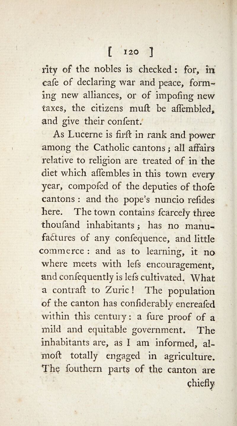 rity of the nobles is checked: for, in cafe of declaring war and peace, form¬ ing new alliances, or of impofing new taxes, the citizens mull be affembied, and give their confent. As Lucerne is firft in rank and power among the Catholic cantons; all affairs relative to religion are treated of in the diet which aflembles in this town every year, compofed of the deputies of thofe cantons : and the pope’s nuncio refides here. The town contains fcarcely three thoufand inhabitants; has no manu¬ factures of any confequence, and little commerce : and as to learning, it no where meets with lefs encouragement, and confequently is lefs cultivated. What a contraft to Zuric ! The population of the canton has confiderably encreafed within this century: a fure proof of a mild and equitable government. The inhabitants are, as I am informed, al- moft totally engaged in agriculture. The fouthern parts of the canton are chiefly