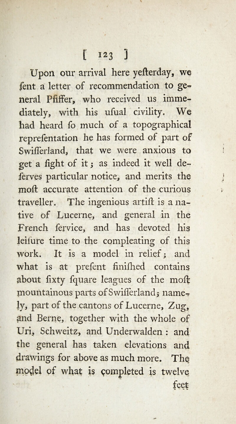 Upon our arrival here yefterday, we lent a letter of recommendation to ge« neral Pfiffer, who received us imme¬ diately, with his ufual civility. We had heard fo much of a topographical reprefentation he has formed of part of Swiflerland, that we were anxious to get a fight of it j as indeed it well de¬ fences particular notice, and merits the moft accurate attention of the curious traveller. The ingenious artift is a na¬ tive of Lucerne, and general in the French fervice, and has devoted his leilure time to the compleating of this work. It is a model in relief; and what is at prefent finifhed contains about fixty fquare leagues of the moft mountainous parts ofSwifierlandj name-? |y, part of the cantons of Lucerne, Zug, and Berne, together with the whole of Uri, Schweitz, and Underwalden : and the general has taken elevations and drawings for above as much more. Th<? model of what is completed is twelve feet