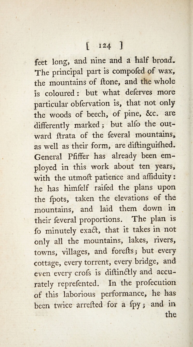 feet long, and nine and a half broad. The principal part is compofed of wax, the mountains of flone, and the whole / is coloured: but what deferves more particular obfervation is, that not only the woods of beech, of pine. See. are differently marked; but alfo the out¬ ward ftrata of the feveral mountains, as well as their form, are diftingurfhed. General Pfiffer has already been em¬ ployed in this work about ten years, with the utmoft patience and affiduity: he has himfelf raifed the plans upon the fpots, taken the elevations of the mountains, and laid them down in their feveral proportions. The plan is fo minutely exact, that it takes in not only all the mountains, lakes, rivers, towns, villages, and foreftsj but every cottage, every torrent, every bridge, and even every crofs is diftin6tly and accu¬ rately reprefented. In the profecution of this laborious performance, he has been twice arreited for a fpy; and in