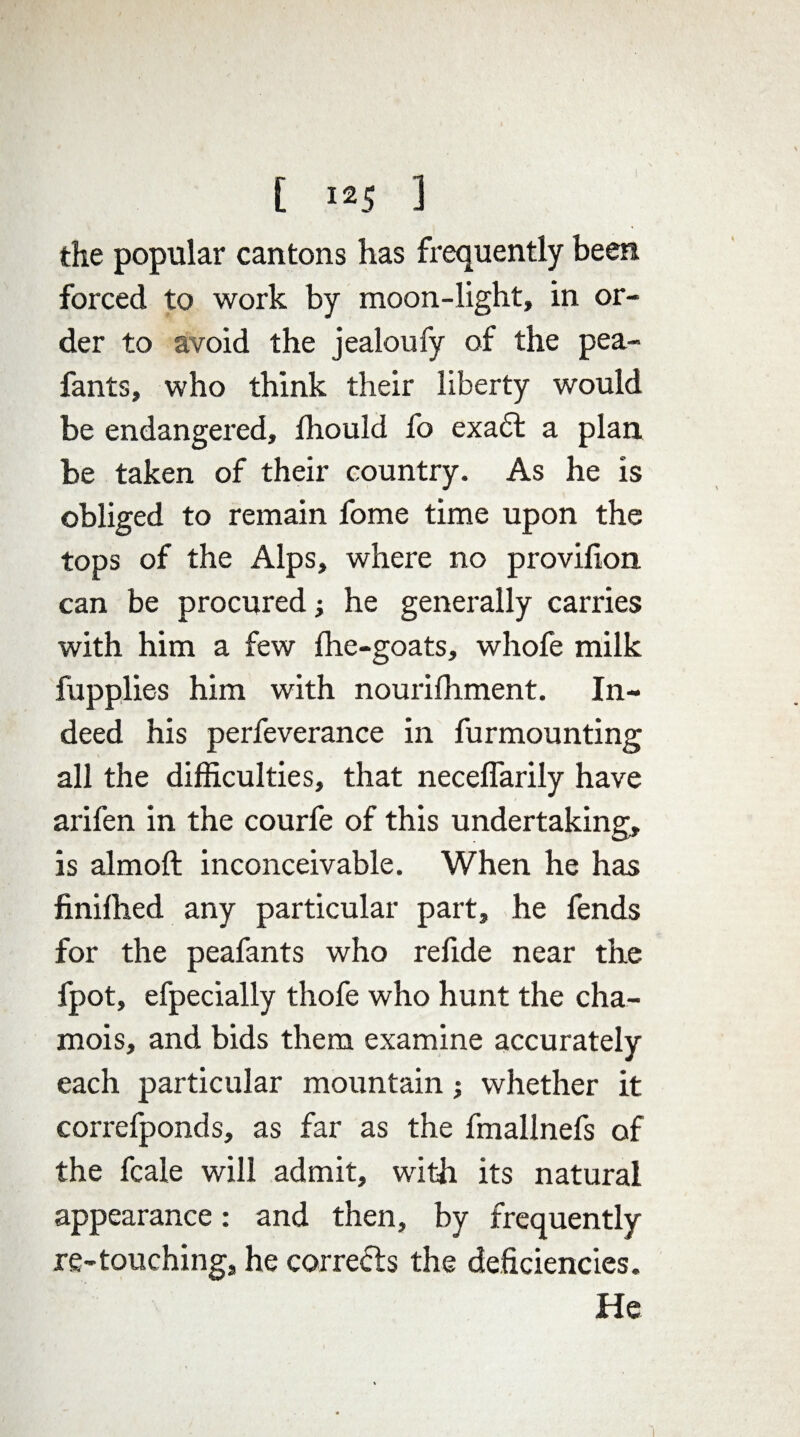 the popular cantons has frequently been forced to work by moon-light, in or¬ der to avoid the jealoufy of the pea- fants, who think their liberty would be endangered, fhould fo exadt a plan be taken of their country. As he is obliged to remain fome time upon the tops of the Alps, where no provifion can be procured; he generally carries with him a few flic-goats, whofe milk fupplies him with nourifliment. In¬ deed his perfeverance in furmounting all the difficulties, that neceflarily have arifen in the courfe of this undertaking, is almofl: inconceivable. When he has finifhed any particular part, he fends for the peafants who refide near the fpot, efpecially thofe who hunt the cha¬ mois, and bids them examine accurately each particular mountain; whether it correfponds, as far as the fmallnefs of the fcale will admit, with its natural appearance: and then, by frequently re-touching, he corrects the deficiencies.