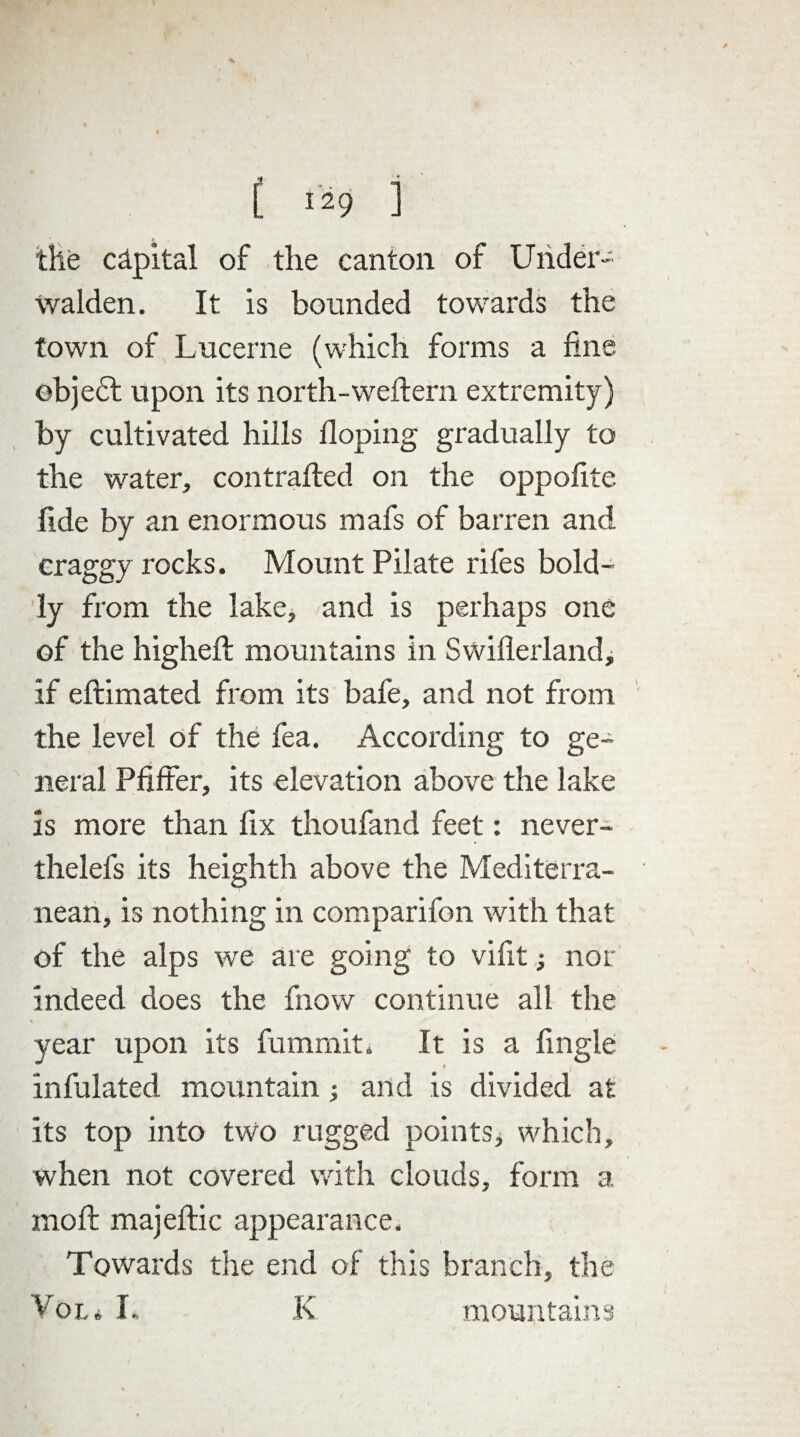 the capital of the canton of Under- Walden. It is bounded towards the town of Lucerne (which forms a fine ©bjedt upon its north-weftern extremity) by cultivated hills doping gradually to the water, contrafted on the oppofite fide by an enormous mafs of barren and craggy rocks. Mount Pilate rifes bold¬ ly from the lake, and is perhaps one of the higheft mountains in Swiflerland, if eftimated from its bafe, and not from the level of the fea. According to ge¬ neral Pfiffer, its elevation above the lake is more than fix thoufand feet: never- thelefs its heighth above the Mediterra¬ nean, is nothing in comparifon with that of the alps we are going to vifit; nor indeed does the fnow continue all the year upon its fummit. It is a fingle infulated mountain; and is divided at its top into two rugged pointSj which, when not covered with clouds, form a. moft majeftic appearance. Towards the end of this branch, the Vol i I* K mountains