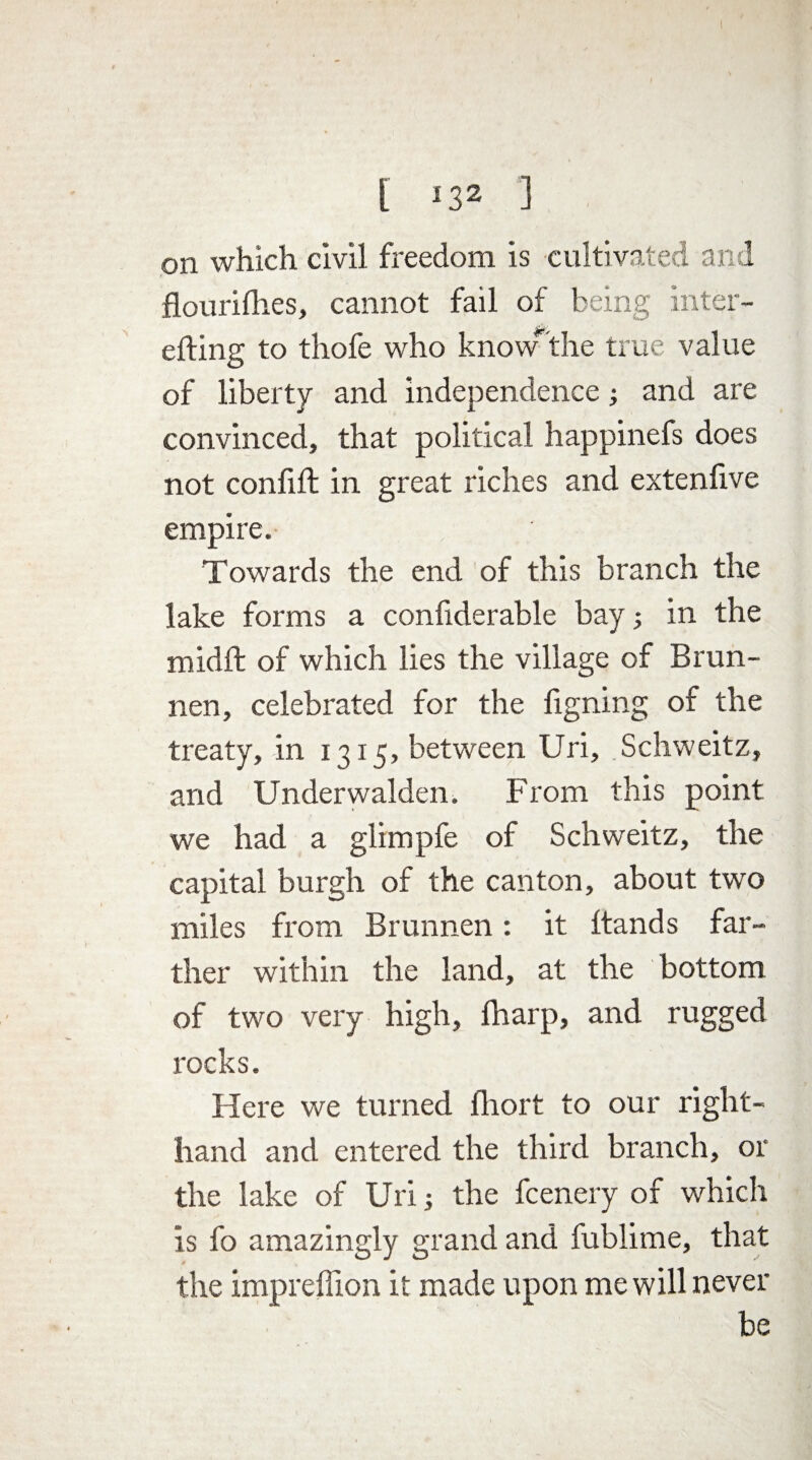 on which civil freedom is cultivated and flour idles, cannot fail of being inter- efting to thofe who knowthe true value of liberty and independence; and are convinced, that political happinefs does not confift in great riches and extenfive empire. Towards the end of this branch the lake forms a confiderable bay in the midft of which lies the village of Brun- nen, celebrated for the figning of the treaty, in 1315, between Uri, Schweitz, and Underwalden. From this point we had a glimpfe of Schweitz, the capital burgh of the canton, about two miles from Brunnen: it ftands far¬ ther within the land, at the bottom of two very high, fharp, and rugged rocks. Here we turned fhort to our right- hand and entered the third branch, or the lake of Uri; the fcenery of which is fo amazingly grand and fublime, that the impreffion it made upon me will never be