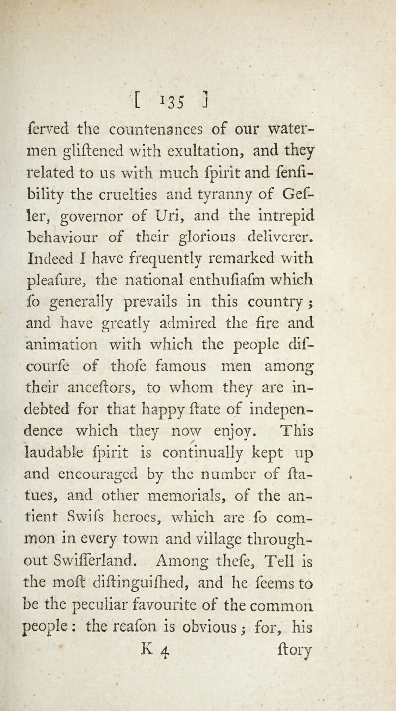 [ J35 .1 ferved the countenances of our water¬ men gliftened with exultation, and they related to us with much fpirit and fenfi- bility the cruelties and tyranny of Gef- ler, governor of Uri, and the intrepid behaviour of their glorious deliverer. Indeed I have frequently remarked with pleafure, the national enthufiafm which fo generally prevails in this country; and have greatly admired the fire and animation with which the people dif- courfe of thofe famous men among their anceftors, to whom they are in¬ debted for that happy ftate of indepen¬ dence which they now enjoy. This laudable fpirit is continually kept up and encouraged by the number of fta- tues, and other memorials, of the an- tient Swifs heroes, which are fo com¬ mon in every town and village through¬ out Swifferland. Among thefe. Tell is the moft diftinguifhed, and he feems to be the peculiar favourite of the common people : the reafon is obvious; for, his