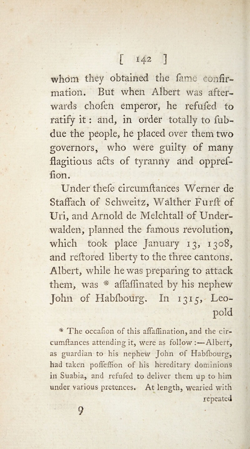 whom they obtained the fame confir¬ mation. But when Albert was after¬ wards chofen emperor, he refufed to ratify it: and, in order totally to fub- due the people, he placed over them two governors, who were guilty of many flagitious a£ts of tyranny and oppref- fion. Under thefe circumftances Werner de Staffach of Schweitz, Walther Furft of Uri, and Arnold de Melchtall of Under- walden, planned the famous revolution, which took place January 13, 1308, and reftored liberty to the three cantons. Albert, while he was preparing to attack them, was * affaffinated by his nephew John of Habibourg. In 1315, Leo¬ pold * The occafion of this aftafti nation, and the cir¬ cumftances attending it, were as foliow :—Albert, as guardian to his nephew John of Habfbourg, had taken pofleffion of his hereditary dominions in Suabia, and refufed to deliver them up to him under various pretences. At length, wearied with repeated 9