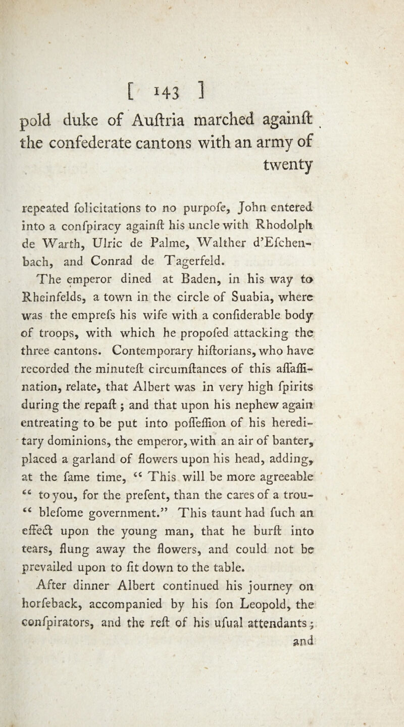 pold duke of Auftria marched againft the confederate cantons with an army of twenty repeated felicitations to no purpofe, John entered into a confpiracy againft his uncle with Rhodolph de Warth, Ulric de Palme, Walther d’Efchen- bach, and Conrad de Tagerfeld. The emperor dined at Baden, in his way to Rheinfelds, a town in the circle of Suabia, where was the emprefs his wife with a confiderable body of troops, with which he propofed attacking the three cantons. Contemporary hiftorians, who have recorded the minuted: circumftances of this aflafll- nation, relate, that Albert was in very high fpirits during the repaft ; and that upon his nephew again entreating to be put into pofleflion of his heredi¬ tary dominions, the emperor, with an air of banter, placed a garland of flowers upon his head, adding, at the fame time, This will be more agreeable to you, for the prefent, than the cares of a trou- blefome government.5* This taunt had fuch an effedi upon the young man, that he burft into tears, flung away the flowers, and could not be prevailed upon to fit down to the table. After dinner Albert continued his journey on horfeback, accompanied by his fon Leopold, the confpirators, and the reft of his ufual attendants ; and