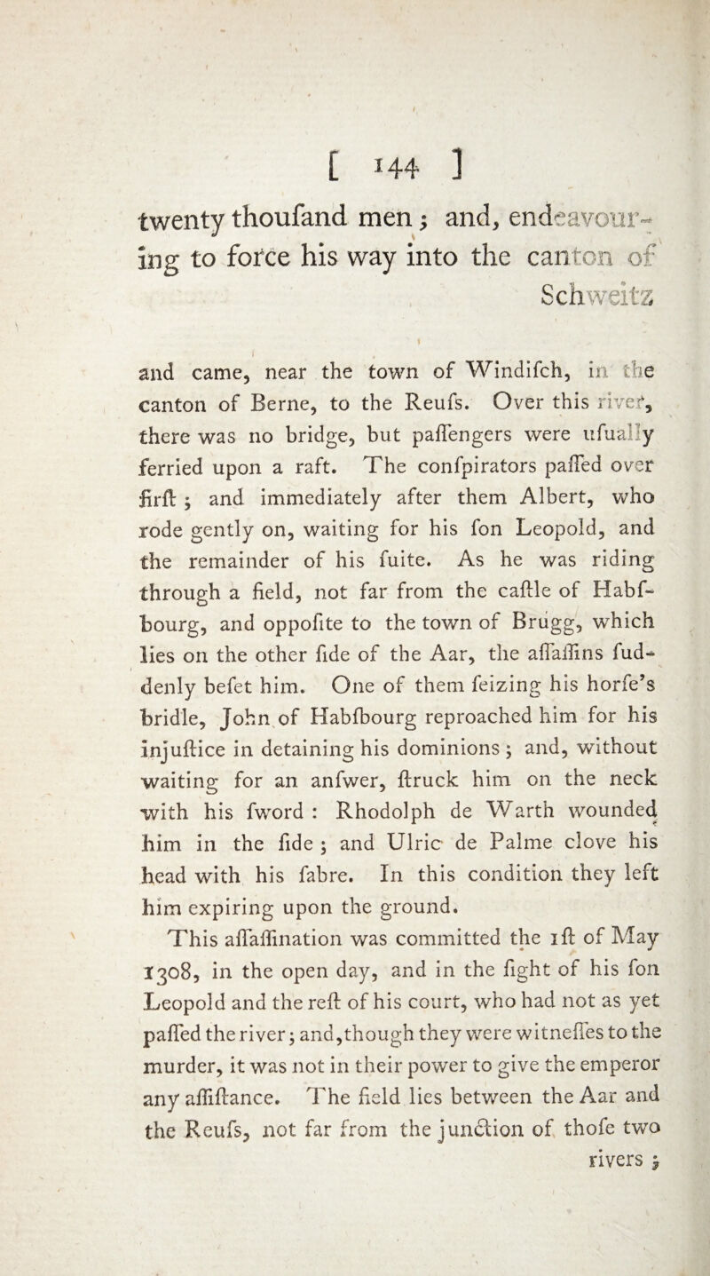 twenty thoufand men; and, endeavour¬ ing to force his way into the canton of Schweitz and came, near the town of Windifch, in the canton of Berne, to the Reufs. Over this river, there was no bridge, but pafiengers were ufual 'y ferried upon a raft. The confpirators palled over firft ; and immediately after them Albert, who rode gently on, waiting for his fon Leopold, and the remainder of his fuite. As he was riding through a field, not far from the caftle of Habf~ bourg, and oppofite to the town of Brugg, which lies on the other fide of the Aar, the aflaflins fud* denly befet him. One of them feizing his horfe’s bridle, John of Habfbourg reproached him for his injuftice in detaining his dominions ; and, without waiting for an anfwer, {truck him on the neck with his fword : Rhodolph de Warth wounded him in the fide ; and Ulric de Palme clove his head with his fabre. In this condition they left him expiring upon the ground. This aflaffination was committed the i ft of May 1308, in the open day, and in the fight of his ion Leopold and the reft of his court, who had not as yet pafted the river; and,though they were witneffes to the murder, it was not in their power to give the emperor any affiftance. The held lies between the Aar and the Reufs, not far from the junction of thofe two rivers -9