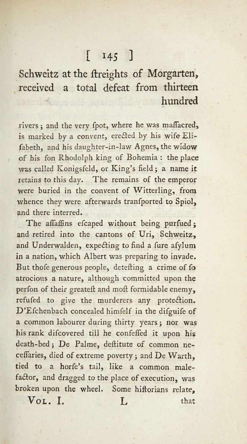 Schweitz at the {freights of Morgarten* received a total defeat from thirteen hundred rivers 3 and the very fpot, where he was mafTacred, is marked by a convent, ereCted by his wife Eli- fabeth, and his daughter-in-law Agnes, the widow of his fon Rhodolph king of Bohemia : the place was called Konigsfeld, or King’s field3 a name it retains to this day. The remains of the emperor were buried in the convent of Witterling, from whence they were afterwards tranfported to Spiol, and there interred. The aflaflins efcaped without being purfued ; and retired into the cantons of Uri, Schweitz, and Underwalden, expeCting to find a fure afyluni in a nation, wThich Albert was preparing to invade. But thofe generous people, detefting a crime of fo atrocious a nature, although committed upon the perfon of their greatefi and mofl formidable enemy, refufed to give the murderers any protection, D’Efchenbach concealed himfelf in the difguife of a common labourer during thirty years 3 nor was his rank difcovered till he confefTed it upon his death-bed 3 De Palme, defiitute of common ne- cefTaries, died of extreme poverty 3 and De Warth, tied to a horfe’s tail, like a common male- faCtor, and dragged to the place of execution, was broken upon the wheel. Some hifiorians relate* VoL. I, L that