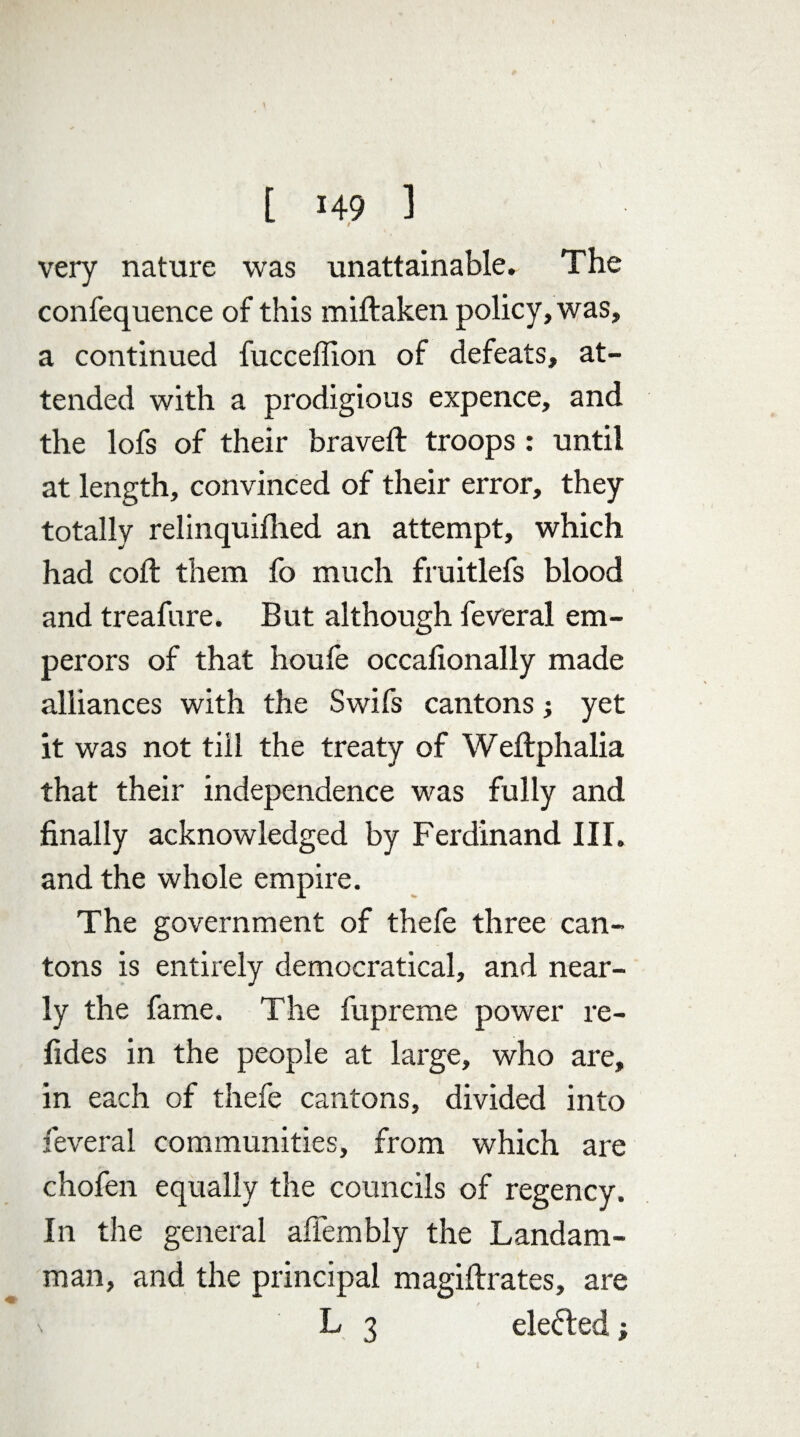 very nature was unattainable. The confequence of this miftaken policy, was, a continued fucceffion of defeats, at¬ tended with a prodigious expence, and the lofs of their braved: troops : until at length, convinced of their error, they totally relinquifhed an attempt, which had coft them fo much fruitlefs blood and treafnre. But although feveral em¬ perors of that houfe occafionally made alliances with the Swifs cantons j yet it was not till the treaty of Weftphalia that their independence was fully and finally acknowledged by Ferdinand III. and the whole empire. The government of thefe three can¬ tons is entirely democratical, and near¬ ly the fame. The fupreme power re- fides in the people at large, who are, in each of thefe cantons, divided into feveral communities, from which are chofen equally the councils of regency. In the general afiembly the Landam- man, and the principal magiftrates, are \ L 3 defied;