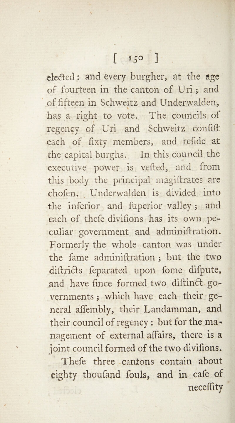 elected: and every burgher, at the age of fourteen in the canton of Uri ■, and of fifteen in Schweitz and Underwalden, has a right to vote. The councils of regency of Uri and Schweitz confift each of lixty members, and refide at the capital burghs. In this council the executive power is veiled, and from this body the principal magi fixates are chofen. Underwalden is divided into the inferior and fuperior valley ; and each of thefe divifions has its own pe¬ culiar government and adminiftration. Formerly the whole canton was under the fame adminiftration ; but the two diftricts feparated upon fome dilpute, and have fince formed two diftindt go¬ vernments ; which have each their ge¬ neral affembly, their Landamman, and their council of regency : but for the ma¬ nagement of external affairs, there is a joint council formed of the two divifions. Thefe three cantons contain about eighty thoufand fouls, and in cafe of neceffity