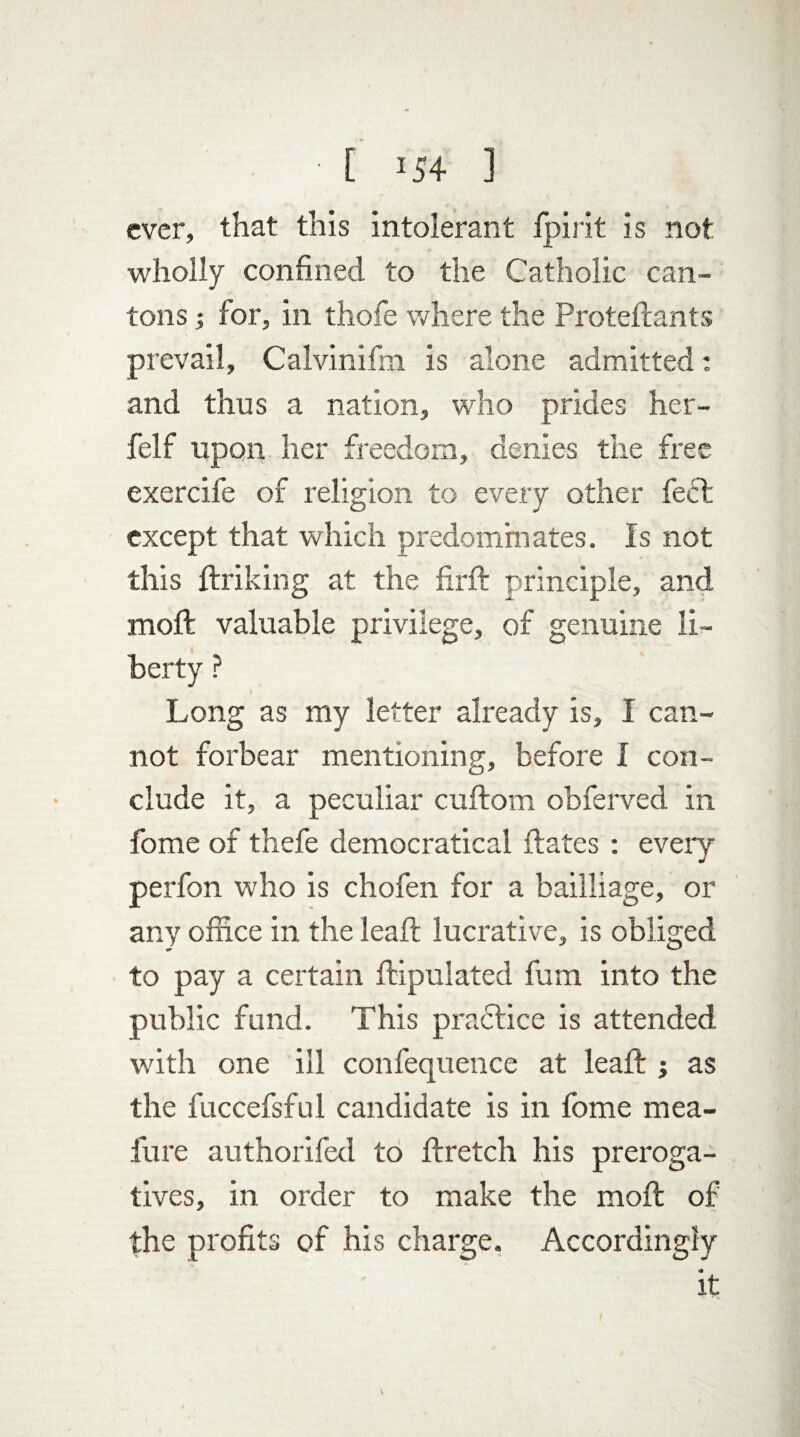 ever, that this intolerant Ipirit is not wholly confined to the Catholic can¬ tons ; for, in thofe where the Proteftants prevail, Calvinifm is alone admitted: and thus a nation, who prides her- felf upon her freedom, denies the free exercife of religion to every other fedt except that which predominates. Is not this ftriking at the firft principle, and mold valuable privilege, of genuine li¬ berty ? Long as my letter already is, I can¬ not forbear mentioning, before I con¬ clude it, a peculiar cuftom obferved in fome of thefe democratical ftates : every perfon who is chofen for a bailliage, or any office in the leaft lucrative, is obliged to pay a certain ftipulated fum into the public fund. This practice is attended with one ill confequence at leaft ; as the fuccefsful candidate is in fome mea- fure authorifed to ftretch his preroga¬ tives, in order to make the moft of the profits of his charge. Accordingly it V