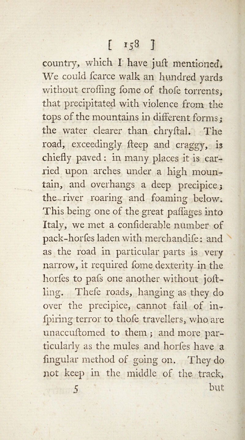 [ *58 ] country, which I have juft mentioned. We could fcarce walk an hundred yards without crofting fome of thofe torrents, that precipitated with violence from the tops of the mountains in different forms; the water clearer than chryftal. The road, exceedingly fteep and craggy, is chiefly paved: in many places it is car¬ ried upon arches under a high moun¬ tain, and overhangs a deep precipice; the- river roaring and foaming below. This being one of the great paffages into Italy, we met a confiderable number of pack-horfes laden with merchandife: and as the road in particular parts is very narrow, it required fome dexterity in the horfes to pafs one another without joft- ling. Thefe roads, hanging as they do over the precipice, cannot fail of in- fpiring terror to thofe travellers, who are unaccuftomed to them and more par¬ ticularly as the mules and horfes have a Angular method of going on. They do not keep in the middle of the track, K but