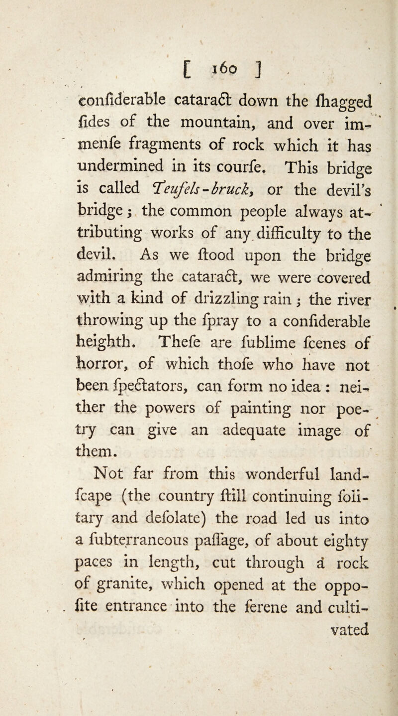 confiderable cataraci down the fhagged fides of the mountain, and over im- menfe fragments of rock which it has undermined in its courfe. This bridge is called cTeufels-bruck, or the devil’s bridge; the common people always at¬ tributing works of any. difficulty to the devil. As we flood upon the bridge admiring the cataract, we were covered with a kind of drizzling rain ; the river throwing up the fpray to a confiderable heighth, Thefe are fublime fcenes of horror, of which thofe who have not been fpedtators, can form no idea : nei¬ ther the powers of painting nor poe¬ try can give an adequate image of them. Not far from this wonderful land- fcape (the country ftill continuing foii- fary and defolate) the road led us into a fubterraneous paflage, of about eighty paces in length, cut through a rock of granite, which opened at the oppo- fite entrance into the ferene and culti- • • vated