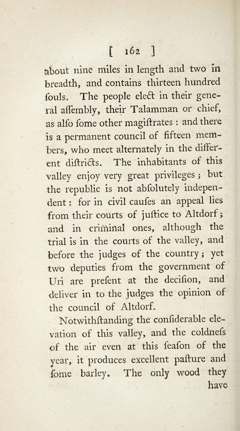 about nine miles in length and two in breadth, and contains thirteen hundred fouls. The people eleft in their gene¬ ral affembly, their Talamman or chief, as alfo fome other magiftrates: and there is a permanent council of fifteen mem¬ bers, who meet alternately in the differ¬ ent diftridts. The inhabitants of this valley enjoy very great privileges; but the republic is not abfolutely indepen¬ dent : for in civil caufes an appeal lies from their courts of juftice to Altdorf; and in criminal ones, although the trial is in the courts of the valley, and before the judges of the country; yet two deputies from the government of Uri are prefent at the decifion, and deliver in to the judges the opinion of the council of Altdorf. Notwithftanding the confiderable ele¬ vation of this valley, and the coldnefs of the air even at this l'eafon of the year,, it produces excellent pafture and fome barley. The only wood they have