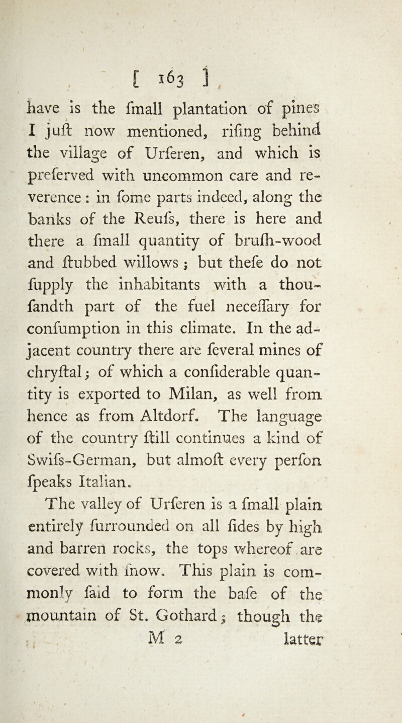 [ *63 ] fcN have is the fmall plantation of pines I juft now mentioned, rifing behind the village of Urferen, and which is preferved with uncommon care and re¬ verence : in fome parts indeed, along the banks of the Reufs, there is here and there a fmall quantity of brufh-wood and ftubbed willows; but thefe do not fupply the inhabitants with a thou- fandth part of the fuel neceffary for confumption in this climate. In the ad¬ jacent country there are feveral mines of chryftal; of which a coniiderable quan¬ tity is exported to Milan, as well from hence as from Altdorf. The language of the country ftill continues a kind of Swifs-German, but almoft every perfon. fpeaks Italian. The valley of Urferen is a fmall plain entirely furrountied on all tides by high and barren rocks, the tops whereof are covered with fnow. This plain is com¬ monly faid to form the bafe of the mountain of St. Gothard; though the