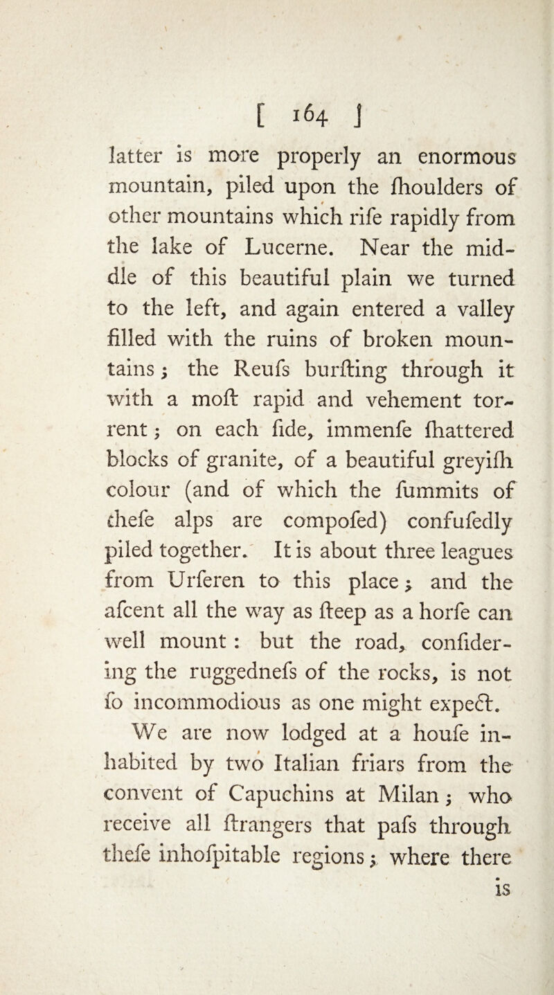 latter is more properly an enormous mountain, piled upon the fhoulders of 9 other mountains which rife rapidly from the lake of Lucerne. Near the mid¬ dle of this beautiful plain we turned to the left, and again entered a valley filled with the ruins of broken moun¬ tains ; the Reufs burfting through it with a raoft rapid and vehement tor¬ rent ; on each fide, immenfe fhattered blocks of granite, of a beautiful greyilh. colour (and of which the fummits of diefe alps are compofed) confufedly piled together. It is about three leagues from Urferen to this place y and the afcent all the way as deep as a horfe can well mount: but the road, confider- ing the ruggednefs of the rocks, is not fo incommodious as one might expedt. We are now lodged at a houfe in¬ habited by two Italian friars from the convent of Capuchins at Milan; who receive all ftrangers that pafs through thefe inholpitable regions y where there is
