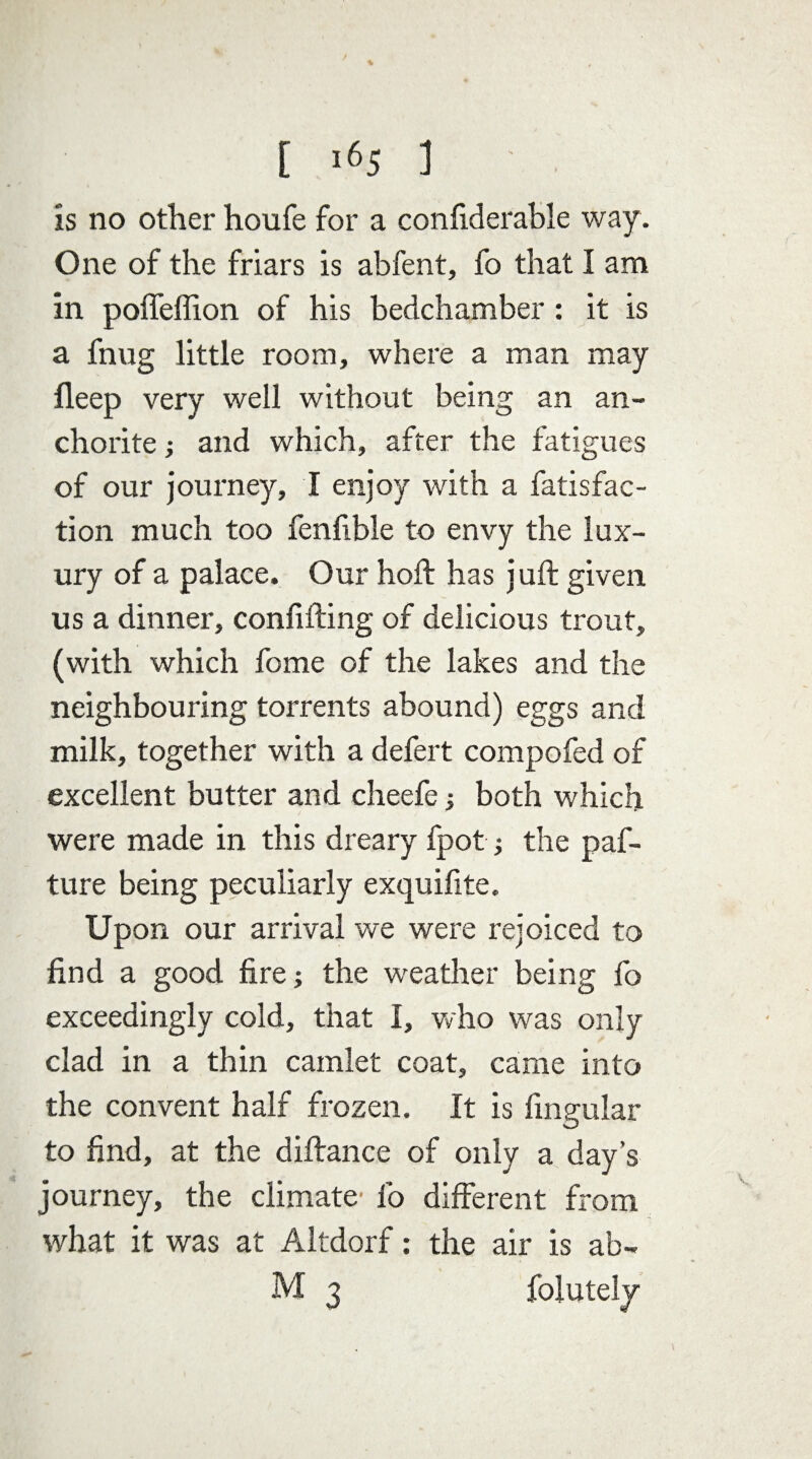 is no other houfe for a confiderable way. One of the friars is abfent, fo that I am in poffeffion of his bedchamber : it is a fnug little room, where a man may fleep very well without being an an¬ chorite ; and which, after the fatigues of our journey, I enjoy with a fatisfac- tion much too fenfible to envy the lux¬ ury of a palace. Our hoft has juft given us a dinner, confifting of delicious trout, (with which fome of the lakes and the neighbouring torrents abound) eggs and milk, together with a defert compofed of excellent butter and cheefe ; both which were made in this dreary fpot; the paf- ture being peculiarly exquifite. Upon our arrival we were rejoiced to find a good fire; the weather being fo exceedingly cold, that I, who was only clad in a thin camlet coat, came into the convent half frozen. It is fingular to find, at the diftance of only a day’s journey, the climate' fo different from what it was at Altdorf: the air is ab- M 3 folutely