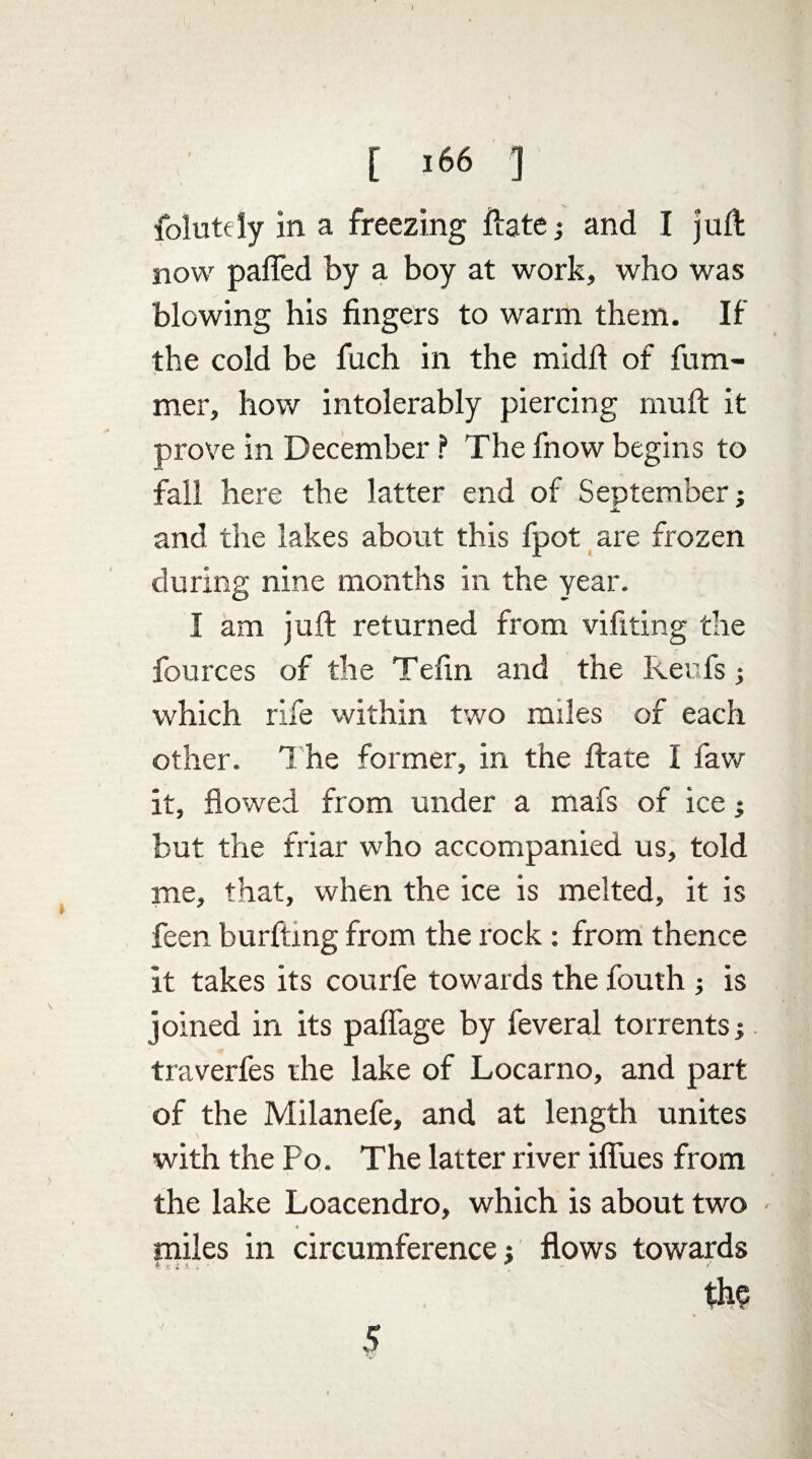 folutely in a freezing Hate; and I juft now pafled by a boy at work, who was blowing his fingers to warm them. If the cold be fuch in the midft of fum- mer, how intolerably piercing rnuft it prove in December ? The fnow begins to fall here the latter end of September; and the lakes about this fpot are frozen during nine months in the year. I am juft returned from vifiting the fources of the Tefin and the keufs; which rife within two miles of each other. 1 he former, in the ftate I faw it, flowed from under a mafs of ice; but the friar who accompanied us, told me, that, when the ice is melted, it is feen burfting from the rock : from thence it takes its courfe towards the fouth ; is joined in its paflage by feveral torrents;. traverfes the lake of Locarno, and part of the Milanefe, and at length unites with the Po. The latter river ifliies from the lake Loacendro, which is about two « miles in circumference; flows towards I S i * • ' the 5