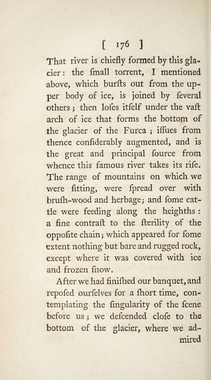 That river is chiefly formed by this gla¬ cier: the fmall torrent, I mentioned above, which burfts out from the up¬ per body of ice, is joined by feveral others ; then lofes itfelf under the vaft arch of ice that forms the bottom of the glacier of the Furca ; iflues from thence confiderably augmented, and is the great and principal fource from whence this famous river takes its rife* The range of mountains on which we were fitting, were fpread over with brufh-wood and herbage; and fome cat¬ tle were feeding along the heighths : a fine contrail: to the fterility of the oppofite chain; which appeared for fome extent nothing but bare and rugged rock, except where it was covered with ice and frozen fnow. After we had finilhed our banquet, and repofed ourfelves for a fhort time, con¬ templating the Angularity of the fcene before us; we defcended clofe to the bottom of the glacier, where we ad¬ mired