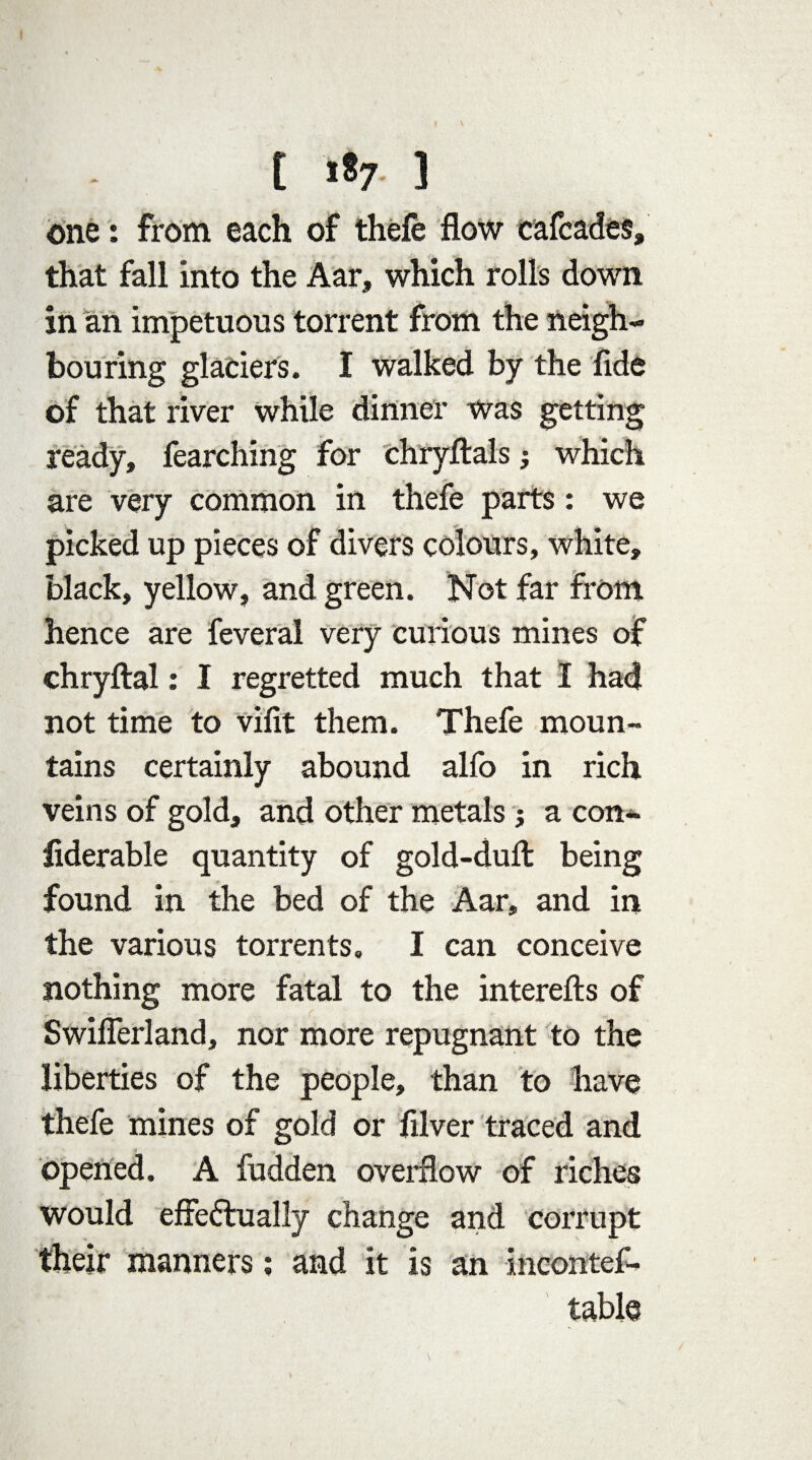 one: from each of thefe flow cafcades, that fall into the Aar, which rolls down in an impetuous torrent from the neigh¬ bouring glaciers. I walked by the fide of that river while dinner was getting ready, fearching for chryftals; which are very common in thefe parts: we picked up pieces of divers colours, white, black, yellow, and green. Not far from hence are feveral very curious mines of chryftal: I regretted much that I had not time to vifit them. Thefe moun¬ tains certainly abound alfo in rich veins of gold, and other metals; a con¬ siderable quantity of gold-dufl: being found in the bed of the Aar, and in the various torrents. I can conceive nothing more fatal to the interefts of Swiflerland, nor more repugnant to the liberties of the people, than to have thefe mines of gold or filver traced and opened. A fudden overflow of riches would effedfually change and corrupt their manners; and it is an incontef- table