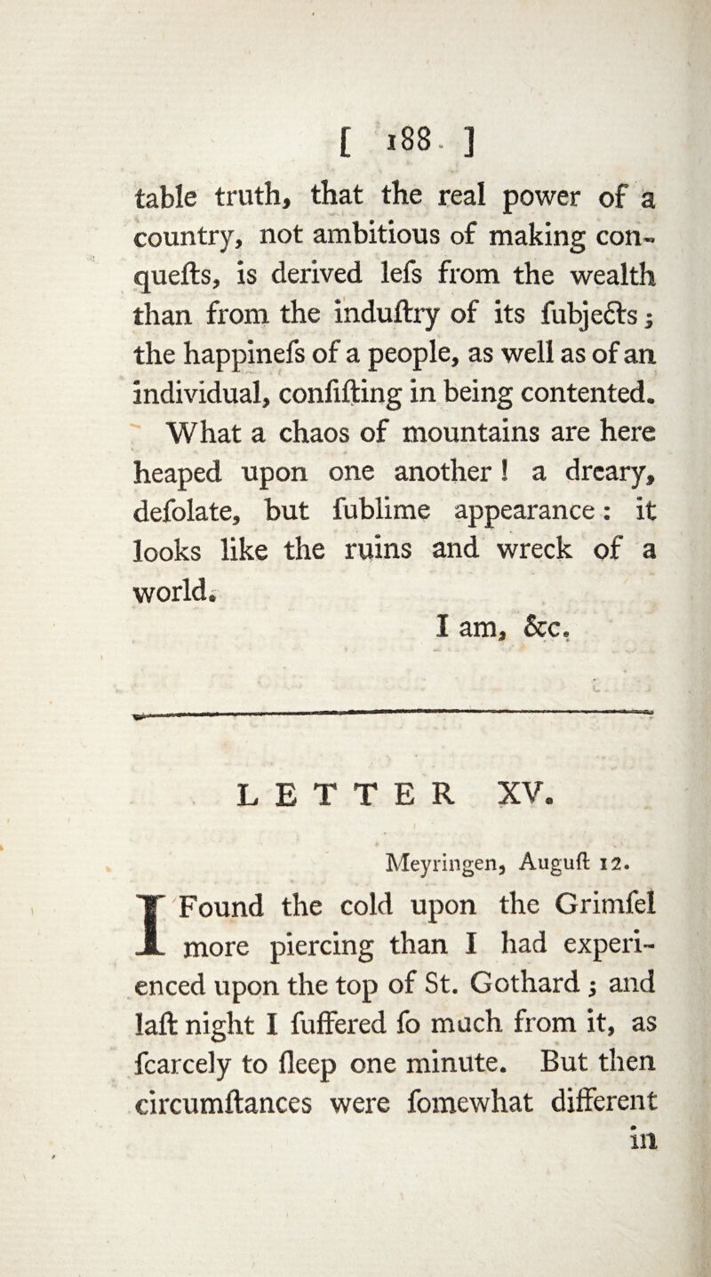 table truth, that the real power of a country, not ambitious of making con¬ quers, is derived lefs from the wealth than from the induftry of its fubje&s; the happinefs of a people, as well as of an individual, confuting in being contented. What a chaos of mountains are here heaped upon one another! a dreary, defolate, but fublime appearance: it looks like the ruins and wreck of a world. I am. Sec, LETTER XV. Meyringen, Auguft 12. I Found the cold upon the Grimfel more piercing than I had experi¬ enced upon the top of St. Gothard and laft night I fuffered fo much from it, as fcarcely to deep one minute. But then circumftances were fomewhat different in