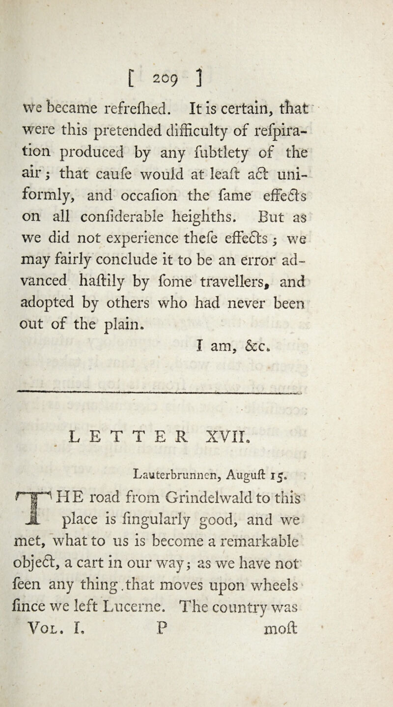 we became refrefhed. It is certain, that were this pretended difficulty of refpira- tion produced by any fubtlety of the air; that caufe would at leaft aft uni¬ formly, and occalion the fame effefts on all conilderabie heighths. But as we did not experience thefe effefts; we may fairly conclude it to be an error ad¬ vanced haftily by fome travellers, and adopted by others who had never been out of the plain, I am, &c„ .LETTER, XVII. * Lauterbrunnen, Auguft 15. HE road from Grindelwald to this place is Angularly good, and we met, what to us is become a remarkable objeft, a cart in our way; as we have not feen any thing .that moves upon wheels fince we left Lucerne. The country was Vol. I. P moft