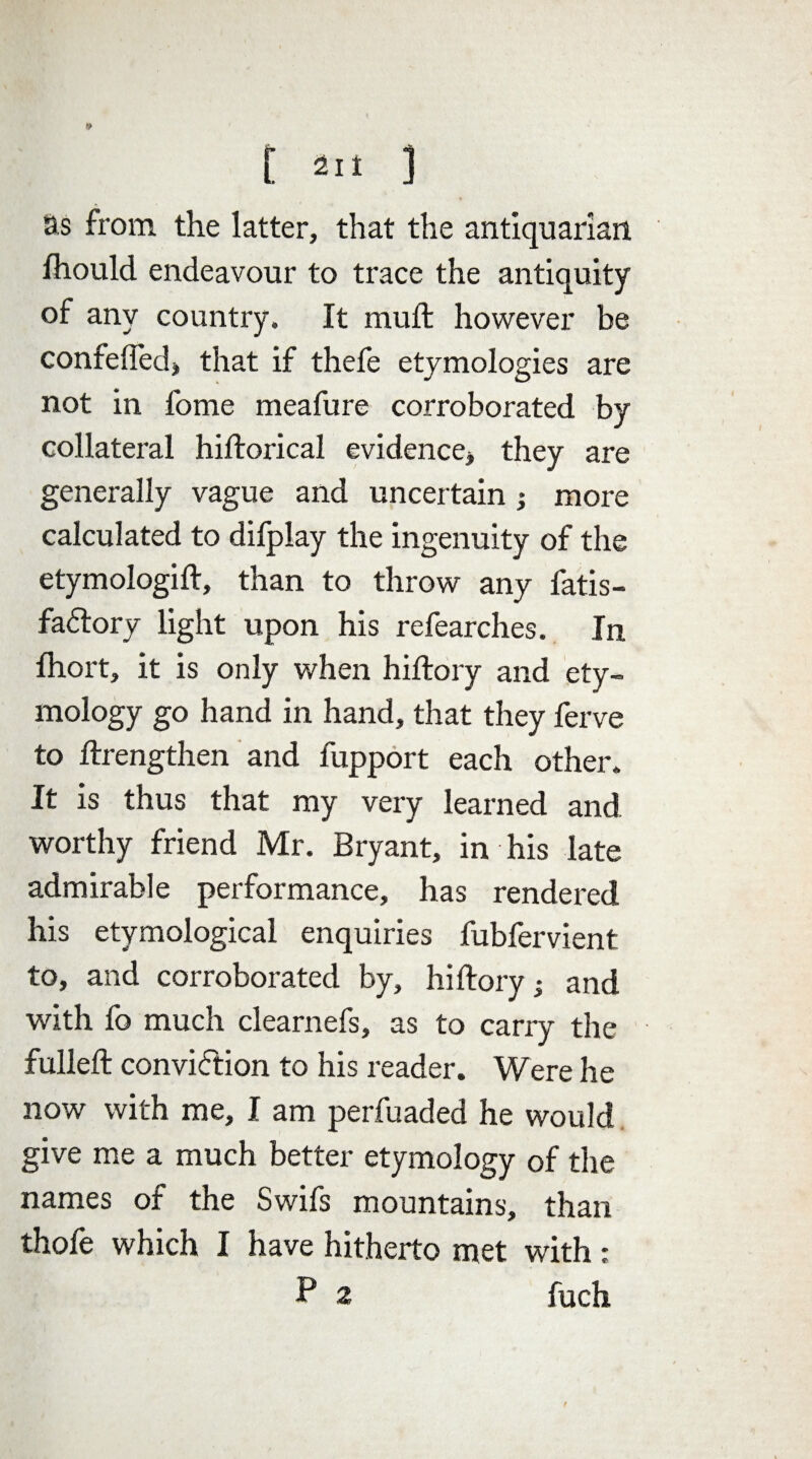 f ait ] as from the latter, that the antiquarian lhould endeavour to trace the antiquity of any country. It muft however be confefled) that if thefe etymologies are not in fome meafure corroborated by collateral hiftorical evidence^ they are generally vague and uncertain ; more calculated to difplay the ingenuity of the etymologift, than to throw any fatis- factory light upon his refearches. In fhort, it is only when hiftory and ety¬ mology go hand in hand, that they ferve to ftrengthen and fupport each other. It is thus that my very learned and worthy friend Mr. Bryant, in his late admirable performance, has rendered his etymological enquiries fubfervient to, and corroborated by, hiftory; and with fo much clearnefs, as to carry the fulled: convicftion to his reader. Were he now with me, I am perfuaded he would give me a much better etymology of the names of the Swifs mountains, than thofe which I have hitherto met with: P 2 fuch /