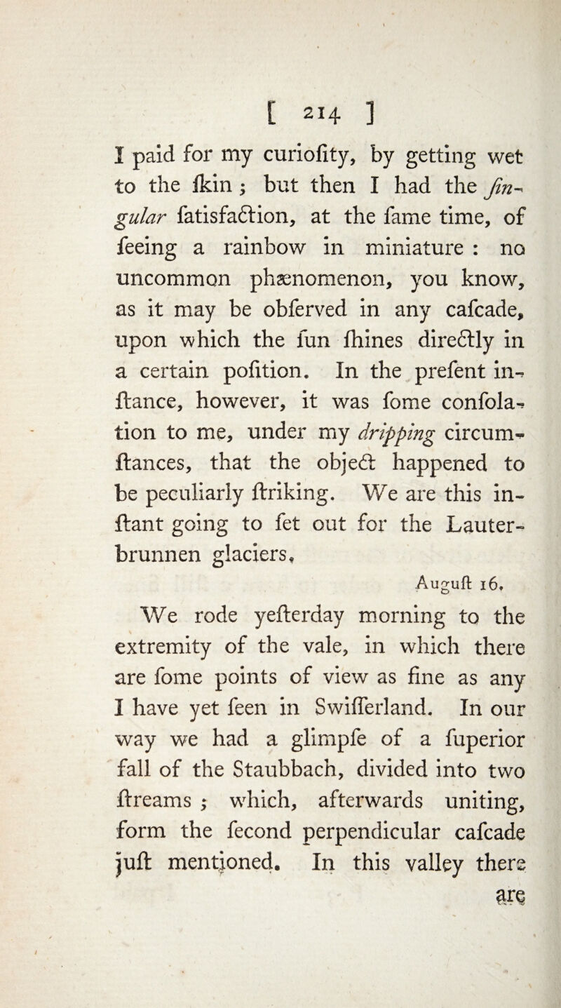 I paid for my curiofity, by getting wet to the Ikin but then I had the Jin- gular fatisfadlion, at the fame time, of feeing a rainbow in miniature : no uncommon phenomenon, you know, as it may be obferved in any cafcade, upon which the fun fhines dire£lly in a certain pofition. In the prefent in-> fiance, however, it was fome confola^ tion to me, under my dripping circunn fiances, that the object happened to be peculiarly linking. We are this in- flant going to fet out for the Lauter- brunnen glaciers, Auguft 16, We rode yeflerday morning to the extremity of the vale, in which there are fome points of view as fine as any I have yet feen in Swifferland. In our way we had a glimpfe of a fuperior fall of the Staubbach, divided into two flreams ; which, afterwards uniting, form the fecond perpendicular cafcade juft mentioned. In this valley there are *. -'v