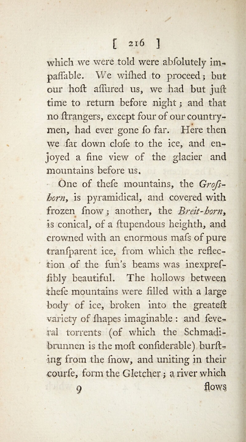 which we were told were abfolutely im- paffable. We wifhed to proceed; but our hold affured us, we had but juft time to return before night ■, and that no ft rangers, except four of our country- * men, had ever gone fo far. Here then we fat down clafe to the ice, and en¬ joyed a fine view of the glacier and mountains before us. One of thefe mountains, the Grofs- horn, is pyramidical, and covered with frozen fnow, another, the Breit-horny is conical, of a ftupendous heighth, and crowned with an enormous mafs of pure tranfparent ice, from which the reflec¬ tion of the fun’s beams was inexpref- fibly beautiful. The hollows between thefe mountains were filled with a large body of ice, broken into the greateft variety of lliapes imaginable : and feve¬ nd torrents (of which the Schmadi- brunnen is the moft confiderable) burft-> ing from the fnow, and uniting in their courfe, form the Gletcher j g river which 9 flows ♦