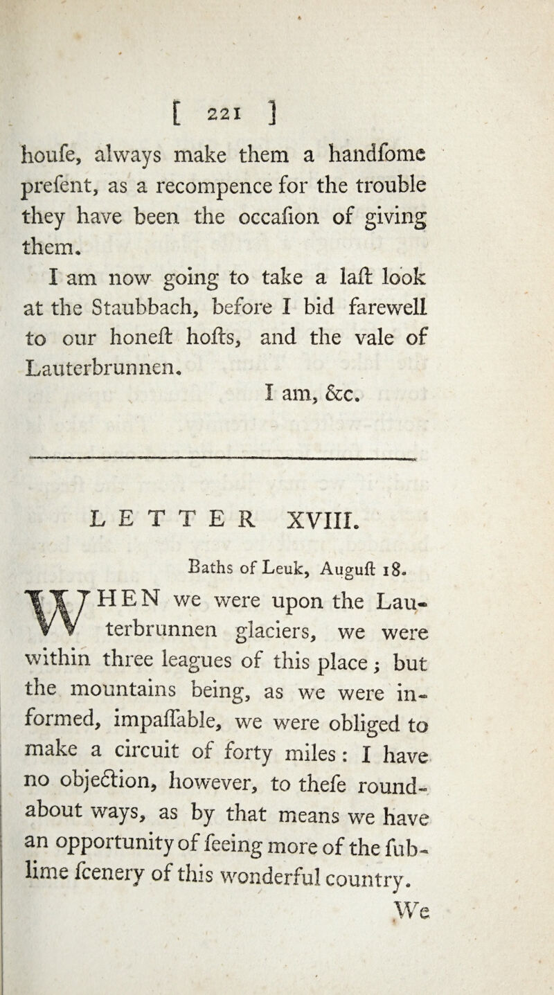 houfe, always make them a handfome prefent, as a recompence for the trouble they have been the occaiion of giving them. I am now going to take a laft look at the Staubbach, before I bid farewell to our honed: holts, and the vale of Lauterbrunnen. I am, &c. LETTER XVIII, Baths of Leuk, Auguft 18. J HEN we were upon the Lau¬ terbrunnen glaciers, we were within three leagues of this place but the mountains being, as we were in¬ formed, impalfable, we were obliged to make a circuit of forty miles: I have no objedhon, however, to thefe round- about ways, as by that means we have an opportunity of feeing more of the fub- lime fcenery of this wonderful country. We