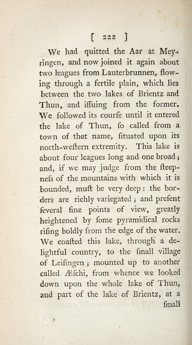 We had quitted the Aar at Mey- ringen, and now joined it again about two leagues from Lauterbrunnen, flow¬ ing through a fertile plain, which lies between the two lakes of Brientz and Thun, and ifliiing from the former. We followed its courfe until it entered the lake of Thun, fo called from a town of that name, fituated upon its north-weftern extremity. This lake is about four leagues long and one broad; and, if we may judge from the fteep- nefs of the mountains with which it is bounded, muft be very deep: the bor¬ ders are richly variegated ; and prefent feveral fine points of view, greatly heightened by fome pyramidical rocks rifing boldly from the edge of the water. We coafted this lake, through a de¬ lightful country, to the fmall village of Leifingen; mounted up to another called iEfchi, from whence we looked down upon the whole lake of Thun, and part of the lake of Brientz, at a fmall # »
