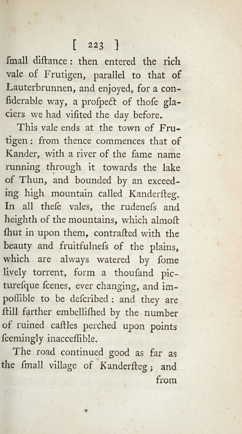 fmall diftance: then entered the rich vale of Frutigen, parallel to that of Lauterbrunnen, and enjoyed, for a con- liderable way, a profpedt of thofe gla¬ ciers we had vilited the day before. This vale ends at the town of Fru¬ tigen : from thence commences that of Kander, with a river of the fame name running through it towards the lake of Thun, and bounded by an exceed¬ ing high mountain called Kanderlfeg. In all thefe vales, the rudenefs and heighth of the mountains, which almoft fhut in upon them, contrafted with the beauty and fruitfulnefs of the plains, which are always watered by fome lively torrent, form a thoufand pic- turefque fcenes, ever changing, and im- poflible to be defcribed : and they are {fill farther embellifhed by the number of ruined calfles perched upon points feemingly inacceffible. The road continued good as far as the fmall village of Kanderfteg; and from